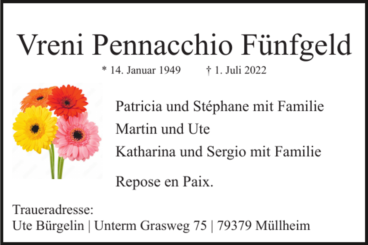 <p>Vreni Pennacchio Fünfgeld<br />* 14. Januar 1949</p><p>† 1. Juli 2022</p><p>Patricia und Stéphane mit Familie<br />Martin und Ute<br />Katharina und Sergio mit Familie<br />Repose en Paix.<br />Traueradresse:<br />Ute Bürgelin | Unterm Grasweg 75 | 79379 Müllheim</p>