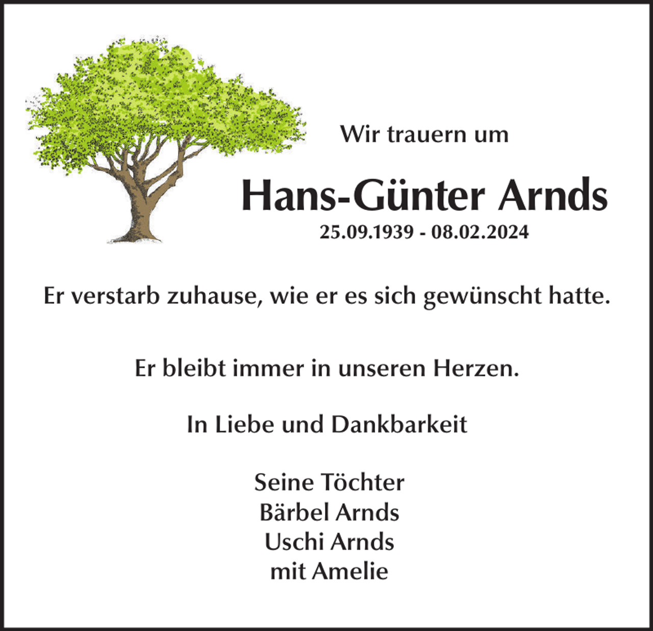 <p>Wir trauern um</p><p>Hans-Günter Arnds<br />25.09.1939 - 08.02.2024</p><p>Er verstarb zuhause, wie er es sich gewünscht hatte.<br />Er bleibt immer in unseren Herzen.<br />In Liebe und Dankbarkeit<br />Seine Töchter<br />Bärbel Arnds<br />Uschi Arnds<br />mit Amelie</p>