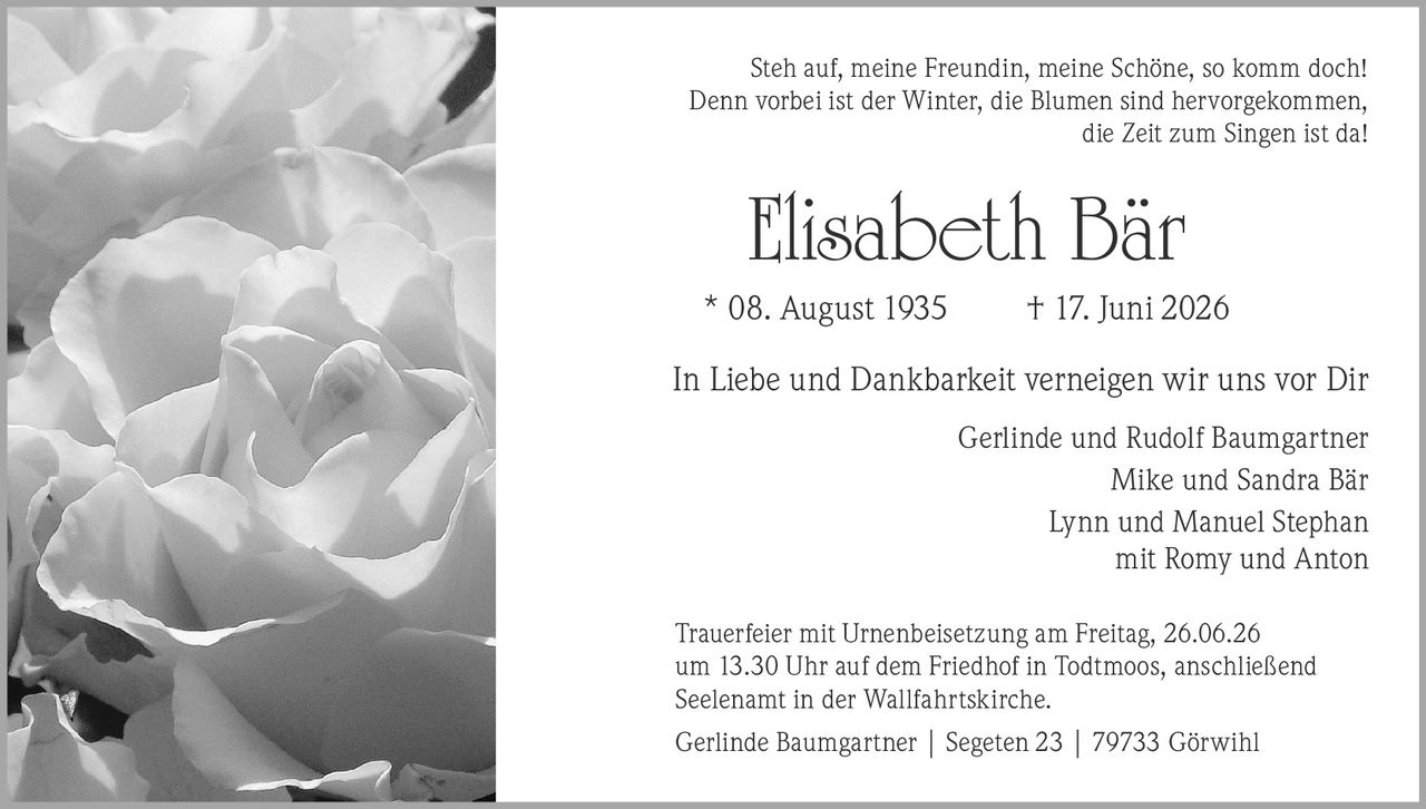 <p>Steh auf, meine Freundin, meine Schöne, so komm doch! Denn vorbei ist der Winter, die Blumen sind hervorgekommen, die Zeit zum Singen ist da!</p>

<p><strong>Elisabeth Bär</strong><br />* 08. August 1935 † 17. Juni 2026</p>

<p>In Liebe und Dankbarkeit verneigen wir uns vor Dir</p>

<p>Gerlinde und Rudolf Baumgartner<br />Mike und Sandra Bär<br />Lynn und Manuel Stephan<br />mit Romy und Anton</p>

<p>Trauerfeier mit Urnenbeisetzung am Freitag, 26.06.26 um 13.30 Uhr auf dem Friedhof in Todtmoos, anschließend Seelenamt in der Wallfahrtskirche.</p>

<p>Gerlinde Baumgartner | Segeten 23 | 79733 Görwihl</p>