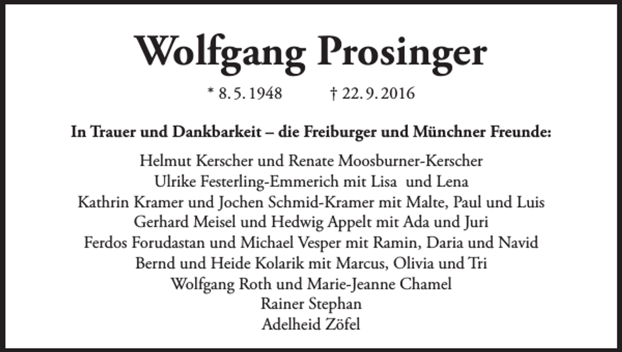 <p>Wolfgang Prosinger<br />* 8. 5. 1948</p><p>† 22. 9. 2016</p><p>In Trauer und Dankbarkeit – die Freiburger und Münchner Freunde:<br />Helmut Kerscher und Renate Moosburner-Kerscher<br />Ulrike Festerling-Emmerich mit Lisa und Lena<br />Kathrin Kramer und Jochen Schmid-Kramer mit Malte, Paul und Luis<br />Gerhard Meisel und Hedwig Appelt mit Ada und Juri<br />Ferdos Forudastan und Michael Vesper mit Ramin, Daria und Navid<br />Bernd und Heide Kolarik mit Marcus, Olivia und Tri<br />Wolfgang Roth und Marie-Jeanne Chamel<br />Rainer Stephan<br />Adelheid Zöfel</p>