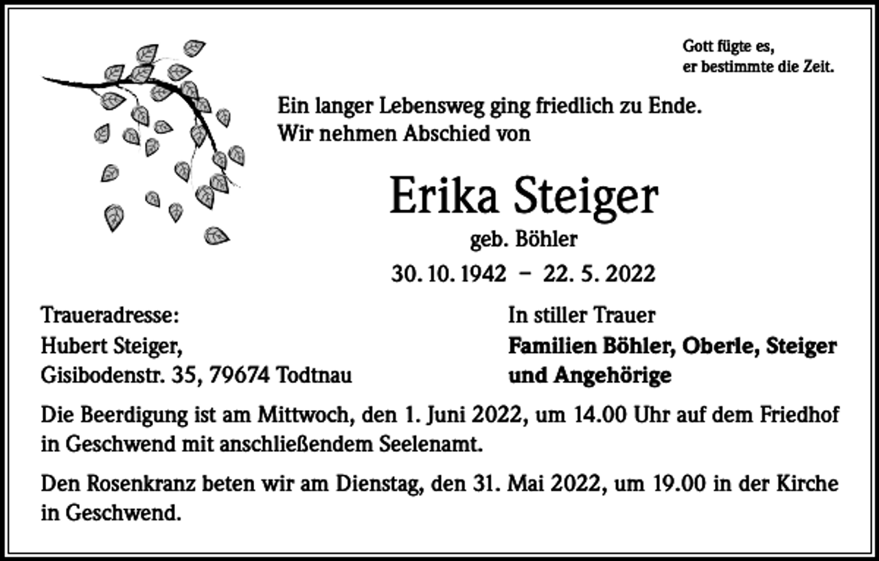 <p>Gott fügte es,<br />er bestimmte die Zeit.</p><p>Ein langer Lebensweg ging friedlich zu Ende.<br />Wir nehmen Abschied von</p><p>Erika Steiger<br />geb. Böhler<br />30. 10. 1942 – 22. 5. 2022</p><p>Traueradresse:<br />Hubert Steiger,<br />Gisibodenstr. 35, 79674 Todtnau</p><p>In stiller Trauer<br />Familien Böhler, Oberle, Steiger<br />und Angehörige</p><p>Die Beerdigung ist am Mittwoch, den 1. Juni 2022, um 14.00 Uhr auf dem Friedhof<br />in Geschwend mit anschließendem Seelenamt.<br />Den Rosenkranz beten wir am Dienstag, den 31. Mai 2022, um 19.00 in der Kirche<br />in Geschwend.</p>