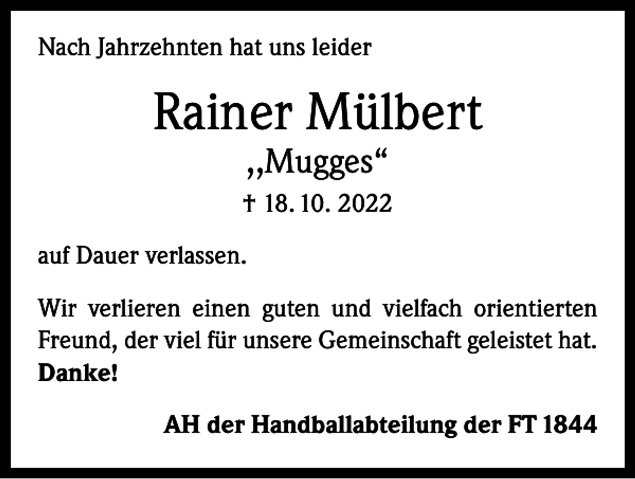 <p>Nach Jahrzehnten hat uns leider</p><p>Rainer Mülbert<br />,,Mugges“</p><p>† 18. 10. 2022<br />auf Dauer verlassen.<br />Wir verlieren einen guten und vielfach orientierten<br />Freund, der viel für unsere Gemeinschaft geleistet hat.<br />Danke!<br />AH der Handballabteilung der FT 1844</p>