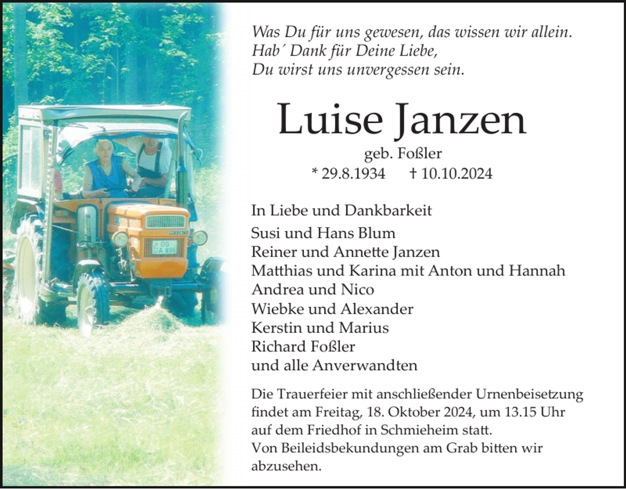 <p>Was Du für uns gewesen, das wissen wir allein.<br />Hab´ Dank für Deine Liebe,<br />Du wirst uns unvergessen sein.</p>
<p>Luise Janzen<br />geb. Foßler<br />* 29.8.1934<br />† 10.10.2024<br />In Liebe und Dankbarkeit<br />Susi und Hans Blum<br />Reiner und Annette Janzen<br />Matthias und Karina mit Anton und Hannah<br />Andrea und Nico<br />Wiebke und Alexander<br />Kerstin und Marius<br />Richard Foßler<br />und alle Anverwandten<br />Die Trauerfeier mit anschließender Urnenbeisetzung<br />ﬁndet am Freitag, 18. Oktober 2024, um 13.15 Uhr<br />auf dem Friedhof in Schmieheim statt.<br />Von Beileidsbekundungen am Grab bitten wir<br />abzusehen.</p>