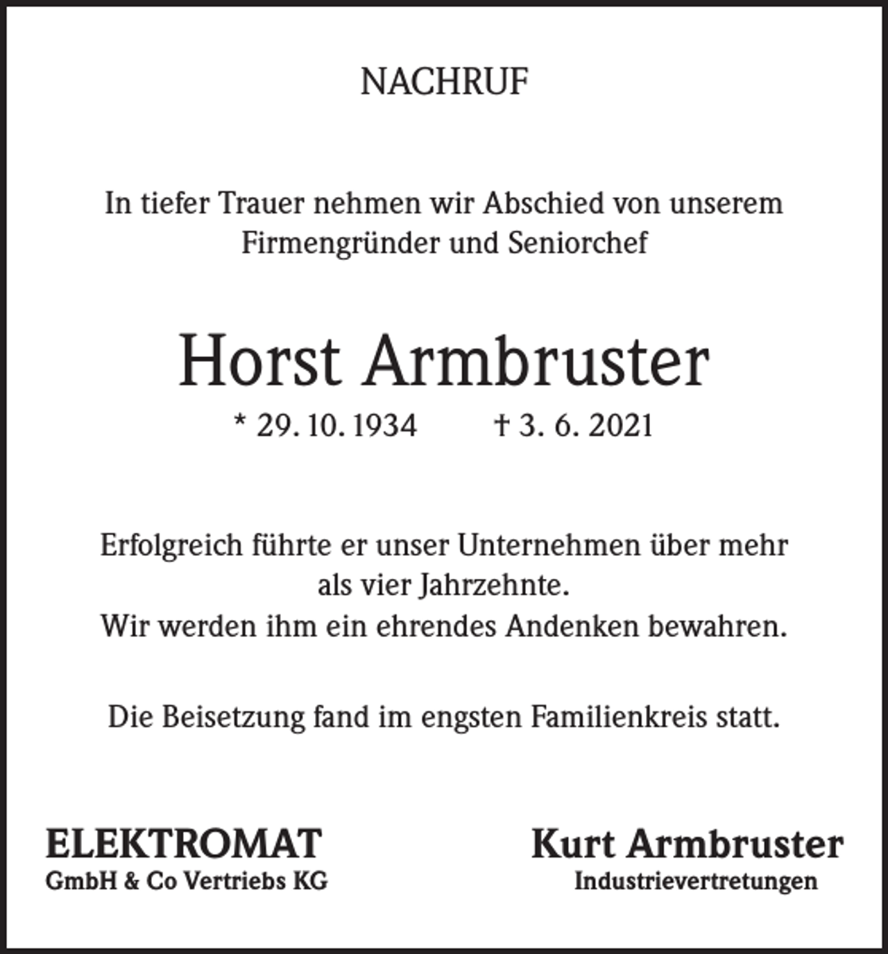 <p>NACHRUF<br />In tiefer Trauer nehmen wir Abschied von unserem<br />Firmengründer und Seniorchef</p><p>Horst Armbruster<br />* 29. 10. 1934</p><p>† 3. 6. 2021</p><p>Erfolgreich führte er unser Unternehmen über mehr<br />als vier Jahrzehnte.<br />Wir werden ihm ein ehrendes Andenken bewahren.<br />Die Beisetzung fand im engsten Familienkreis statt.</p><p>ELEKTROMAT</p><p>Kurt Armbruster</p><p>GmbH &amp; Co Vertriebs KG Industrievertretungen</p>