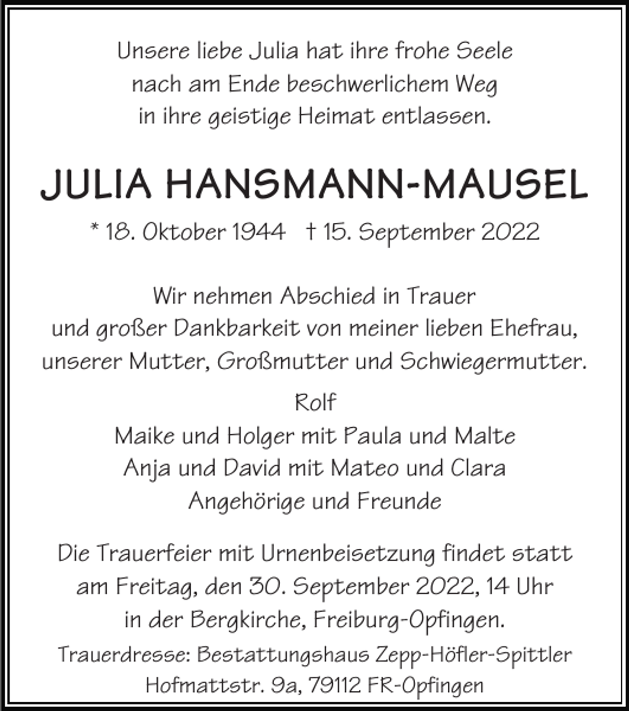 <p>Unsere liebe Julia hat ihre frohe Seele<br />nach am Ende beschwerlichem Weg<br />in ihre geistige Heimat entlassen.</p><p>JULIA HANSMANN-MAUSEL<br />* 18. Oktober 1944 † 15. September 2022<br />Wir nehmen Abschied in Trauer<br />und großer Dankbarkeit von meiner lieben Ehefrau,<br />unserer Mutter, Großmutter und Schwiegermutter.<br />Rolf<br />Maike und Holger mit Paula und Malte<br />Anja und David mit Mateo und Clara<br />Angehörige und Freunde<br />Die Trauerfeier mit Urnenbeisetzung findet statt<br />am Freitag, den 30. September 2022, 14 Uhr<br />in der Bergkirche, Freiburg-Opfingen.<br />Trauerdresse: Bestattungshaus Zepp-Höfler-Spittler<br />Hofmattstr. 9a, 79112 FR-Opfingen</p>