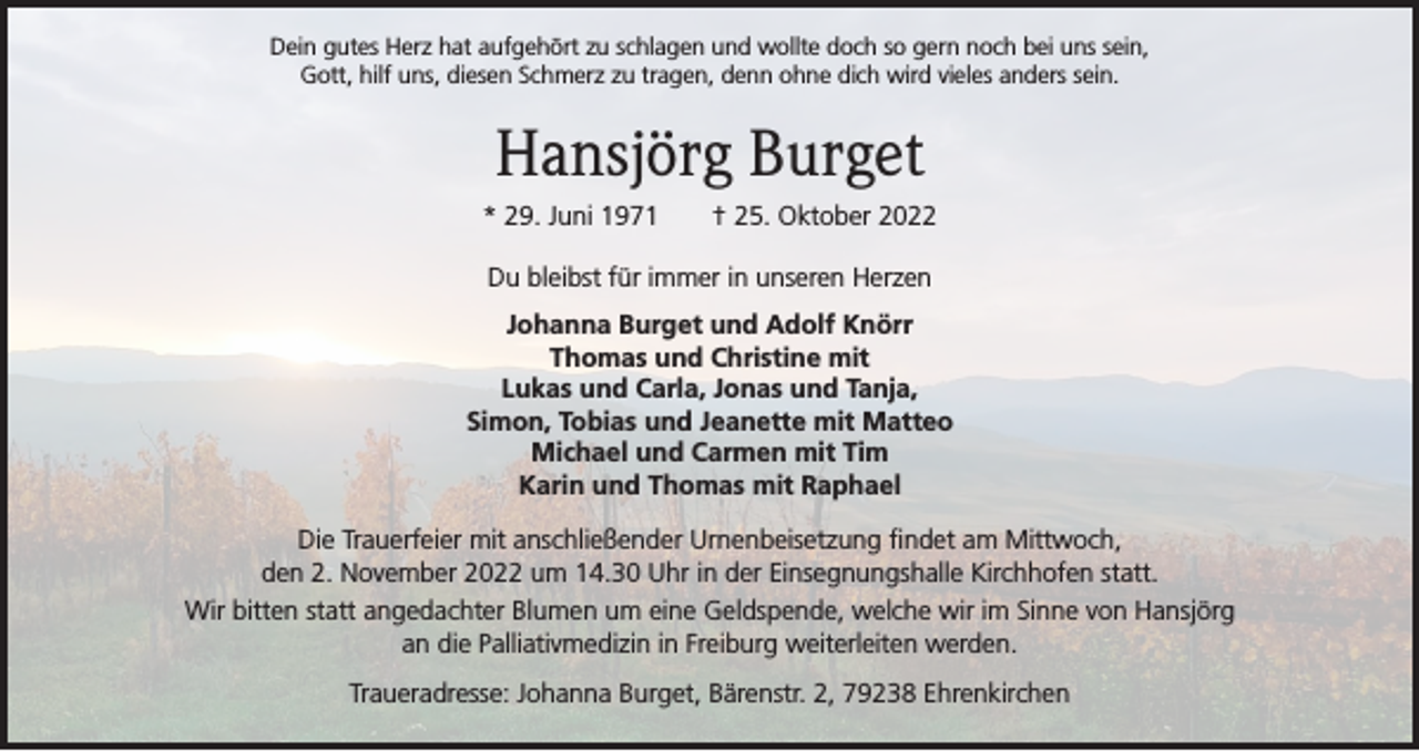 <p>Dein gutes Herz hat aufgehört zu schlagen und wollte doch so gern noch bei uns sein,<br />Gott, hilf uns, diesen Schmerz zu tragen, denn ohne dich wird vieles anders sein.</p><p>Hansjörg Burget<br />* 29. Juni 1971 † 25. Oktober 2022<br />Du bleibst für immer in unseren Herzen<br />Johanna Burget und Adolf Knörr<br />Thomas und Christine mit<br />Lukas und Carla, Jonas und Tanja,<br />Simon, Tobias und Jeanette mit Matteo<br />Michael und Carmen mit Tim<br />Karin und Thomas mit Raphael<br />Die Trauerfeier mit anschließender Urnenbeisetzung findet am Mittwoch,<br />den 2. November 2022 um 14.30 Uhr in der Einsegnungshalle Kirchhofen statt.<br />Wir bitten statt angedachter Blumen um eine Geldspende, welche wir im Sinne von Hansjörg<br />an die Palliativmedizin in Freiburg weiterleiten werden.<br />Traueradresse: Johanna Burget, Bärenstr. 2, 79238 Ehrenkirchen</p>
