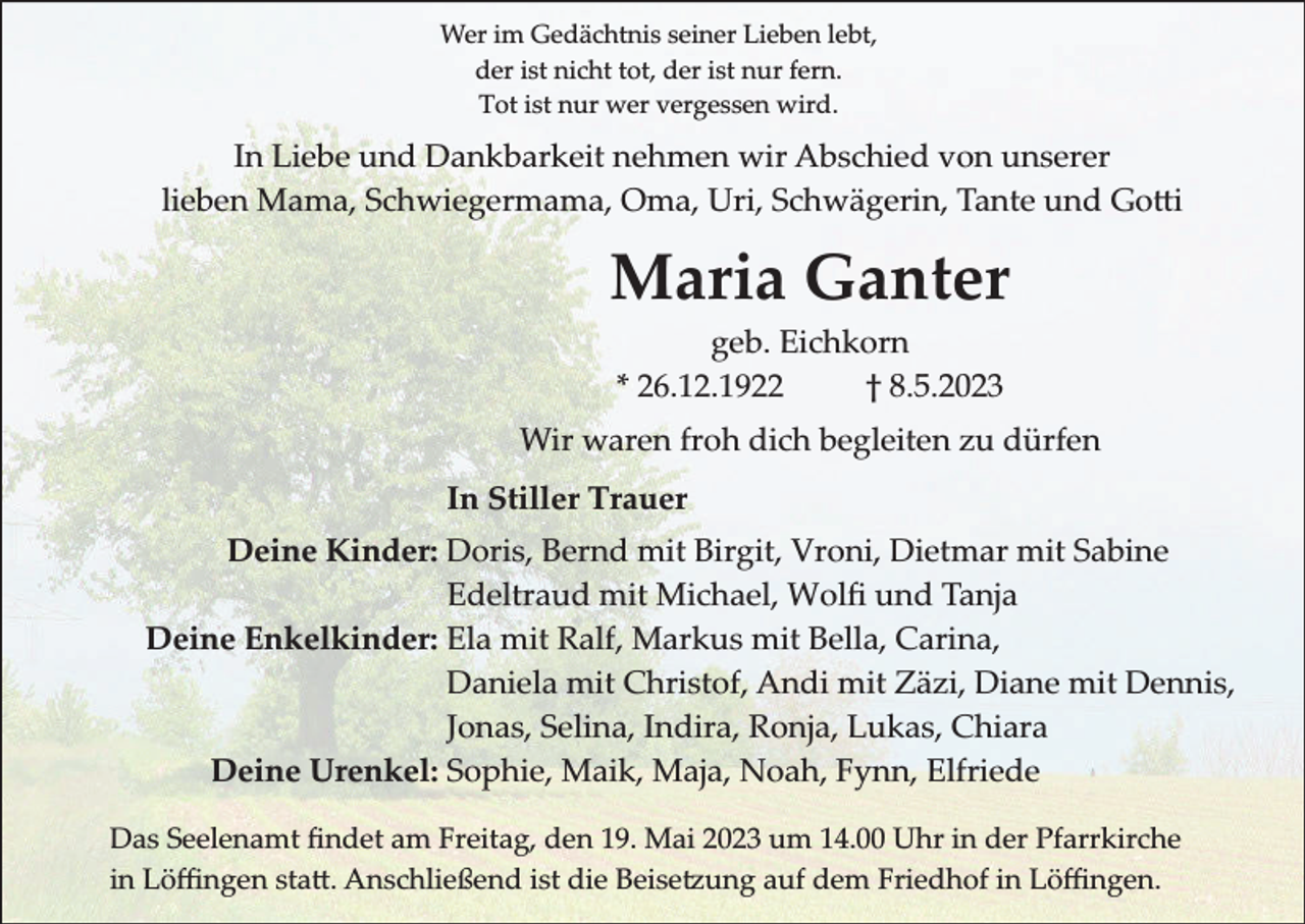 <p>Wer im Gedächtnis seiner Lieben lebt,<br />der ist nicht tot, der ist nur fern.<br />Tot ist nur wer vergessen wird.</p><p>In Liebe und Dankbarkeit nehmen wir Abschied von unserer<br />lieben Mama, Schwiegermama, Oma, Uri, Schwägerin, Tante und Gotti</p><p>Maria Ganter<br />geb. Eichkorn<br />* 26.12.1922<br />† 8.5.2023<br />Wir waren froh dich begleiten zu dürfen<br />In Stiller Trauer<br />Deine Kinder: Doris, Bernd mit Birgit, Vroni, Dietmar mit Sabine<br />Edeltraud mit Michael, Wolﬁ und Tanja<br />Deine Enkelkinder: Ela mit Ralf, Markus mit Bella, Carina,<br />Daniela mit Christof, Andi mit Zäzi, Diane mit Dennis,<br />Jonas, Selina, Indira, Ronja, Lukas, Chiara<br />Deine Urenkel: Sophie, Maik, Maja, Noah, Fynn, Elfriede<br />Das Seelenamt ﬁndet am Freitag, den 19. Mai 2023 um 14.00 Uhr in der Pfarrkirche<br />in Löffingen statt. Anschließend ist die Beisetzung auf dem Friedhof in Löffingen.</p>
