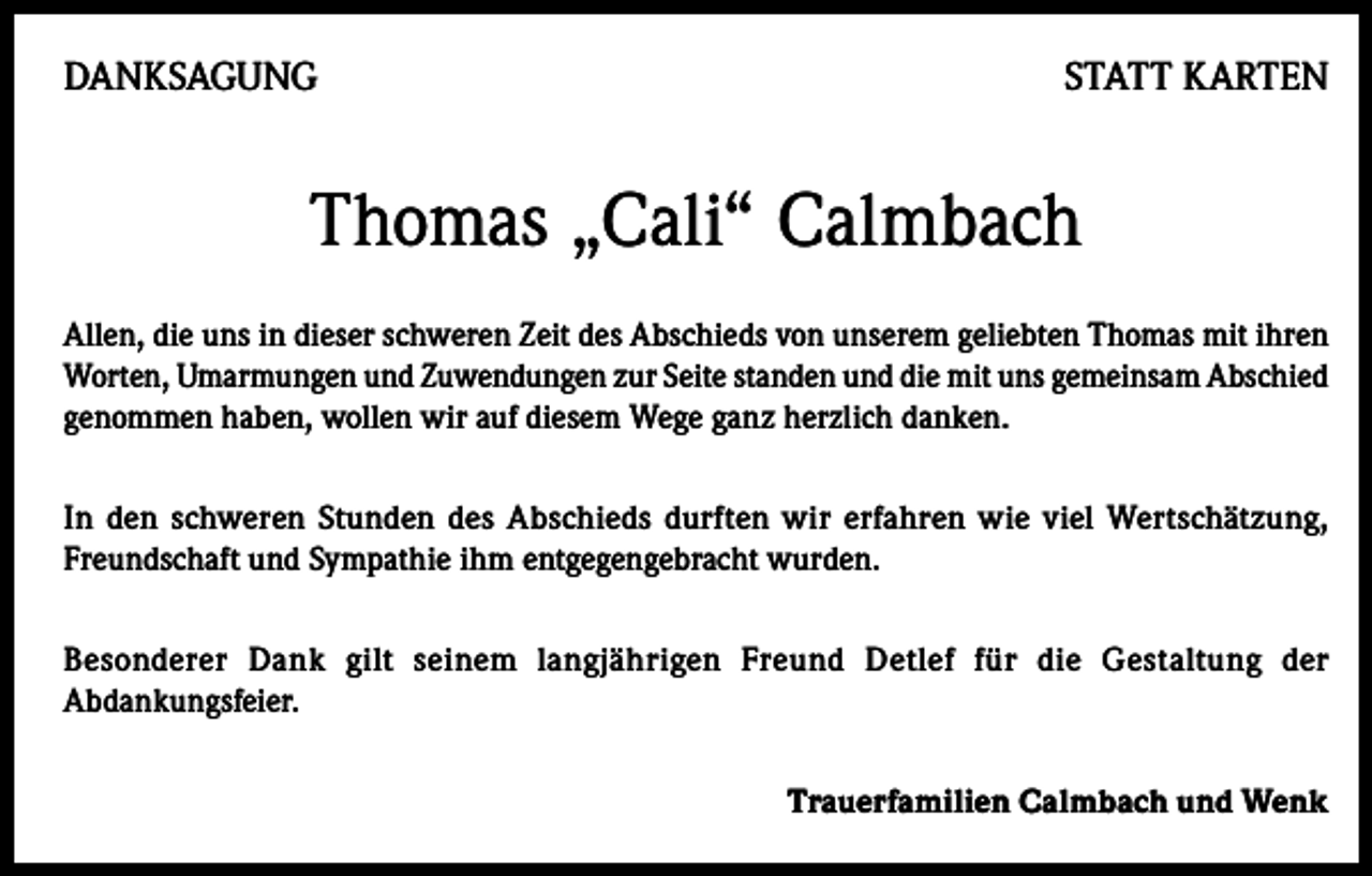 <p>DANKSAGUNG</p><p>STATT KARTEN</p><p>Thomas „Cali“ Calmbach<br />Allen, die uns in dieser schweren Zeit des Abschieds von unserem geliebten Thomas mit ihren<br />Worten, Umarmungen und Zuwendungen zur Seite standen und die mit uns gemeinsam Abschied<br />genommen haben, wollen wir auf diesem Wege ganz herzlich danken.<br />In den schweren Stunden des Abschieds durften wir erfahren wie viel Wertschätzung,<br />Freundschaft und Sympathie ihm entgegengebracht wurden.<br />Besonderer Dank gilt seinem langjährigen Freund Detlef für die Gestaltung der<br />Abdankungsfeier.<br />Trauerfamilien Calmbach und Wenk</p>