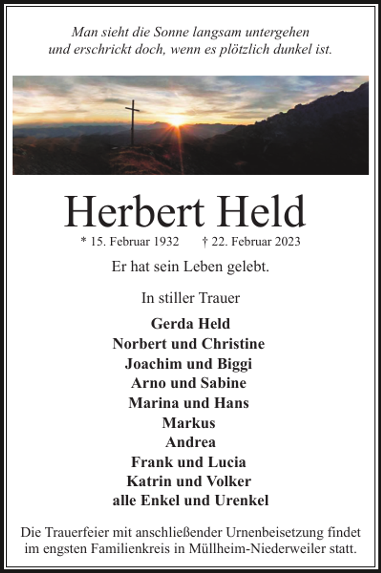 <p>Man sieht die Sonne langsam untergehen<br />und erschrickt doch, wenn es plötzlich dunkel ist.</p><p>Herbert Held<br />* 15. Februar 1932</p><p>† 22. Februar 2023</p><p>Er hat sein Leben gelebt.<br />In stiller Trauer<br />Gerda Held<br />Norbert und Christine<br />Joachim und Biggi<br />Arno und Sabine<br />Marina und Hans<br />Markus<br />Andrea<br />Frank und Lucia<br />Katrin und Volker<br />alle Enkel und Urenkel<br />Die Trauerfeier mit anschließender Urnenbeisetzung findet<br />im engsten Familienkreis in Müllheim-Niederweiler statt.</p>