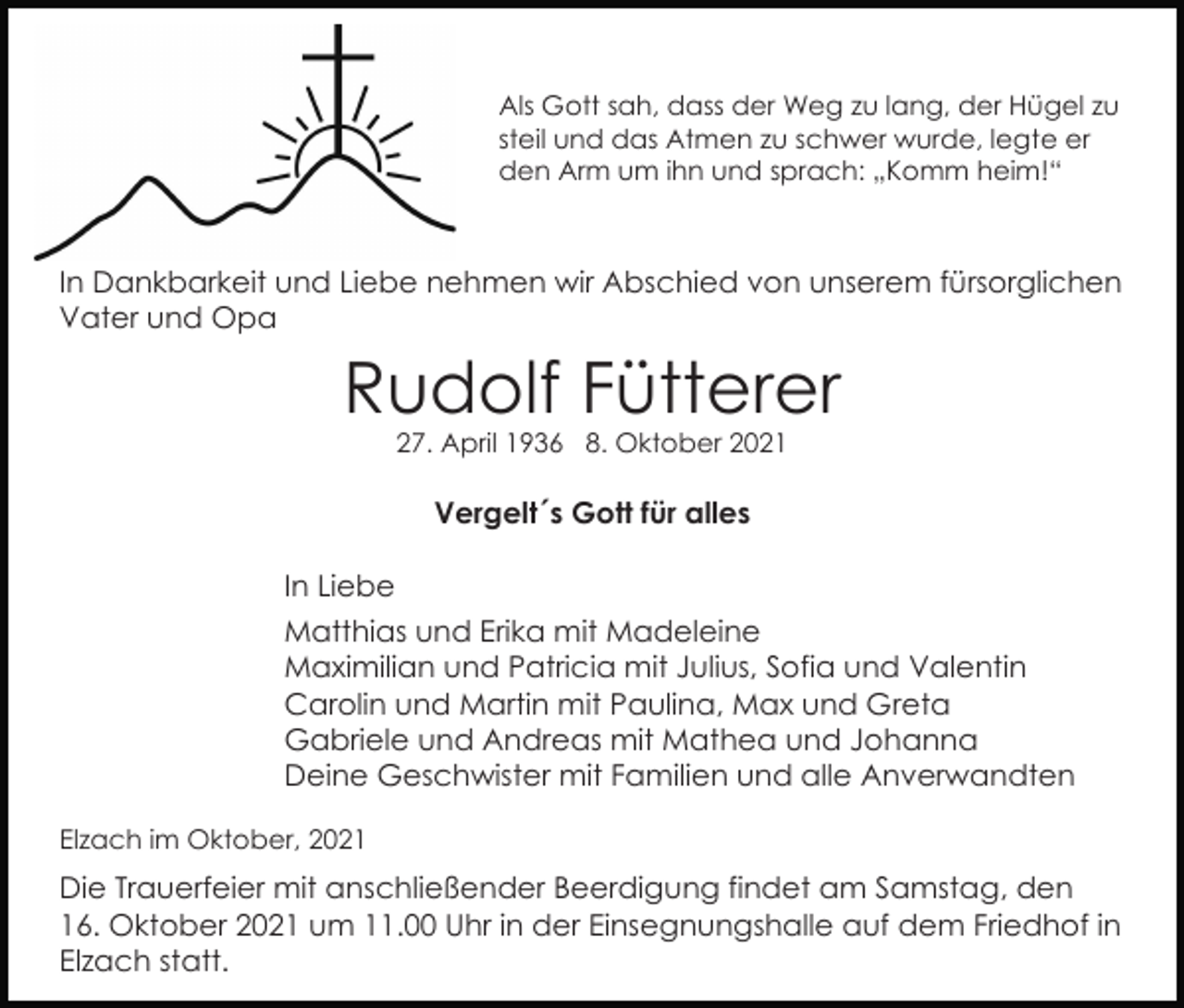<p>Als Gott sah, dass der Weg zu lang, der Hügel zu<br />steil und das Atmen zu schwer wurde, legte er<br />den Arm um ihn und sprach: „Komm heim!“</p><p>In Dankbarkeit und Liebe nehmen wir Abschied von unserem fürsorglichen<br />Vater und Opa</p><p>Rudolf Fütterer<br />27. April 1936 8. Oktober 2021</p><p>Vergelt´s Gott für alles<br />In Liebe<br />Matthias und Erika mit Madeleine<br />Maximilian und Patricia mit Julius, Sofia und Valentin<br />Carolin und Martin mit Paulina, Max und Greta<br />Gabriele und Andreas mit Mathea und Johanna<br />Deine Geschwister mit Familien und alle Anverwandten<br />Elzach im Oktober, 2021</p><p>Die Trauerfeier mit anschließender Beerdigung findet am Samstag, den<br />16. Oktober 2021 um 11.00 Uhr in der Einsegnungshalle auf dem Friedhof in<br />Elzach statt.</p>