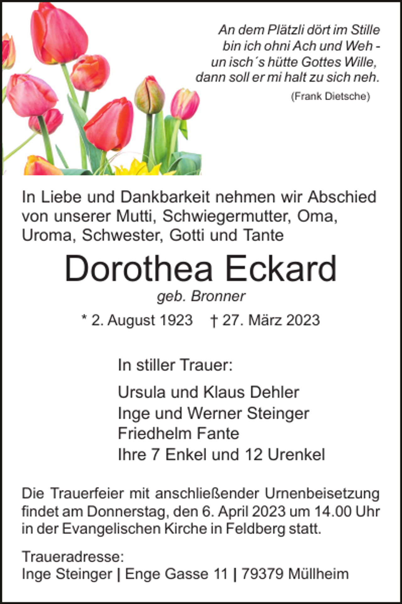 <p>An dem Plätzli dört im Stille<br />bin ich ohni Ach und Weh un isch´s hütte Gottes Wille,<br />dann soll er mi halt zu sich neh.<br />(Frank Dietsche)</p><p>In Liebe und Dankbarkeit nehmen wir Abschied<br />von unserer Mutti, Schwiegermutter, Oma,<br />Uroma, Schwester, Gotti und Tante</p><p>Dorothea Eckard<br />geb. Bronner</p><p>* 2. August 1923</p><p>† 27. März 2023</p><p>In stiller Trauer:<br />Ursula und Klaus Dehler<br />Inge und Werner Steinger<br />Friedhelm Fante<br />Ihre 7 Enkel und 12 Urenkel<br />Die Trauerfeier mit anschließender Urnenbeisetzung<br />findet am Donnerstag, den 6. April 2023 um 14.00 Uhr<br />in der Evangelischen Kirche in Feldberg statt.<br />Traueradresse:<br />Inge Steinger | Enge Gasse 11 | 79379 Müllheim</p>