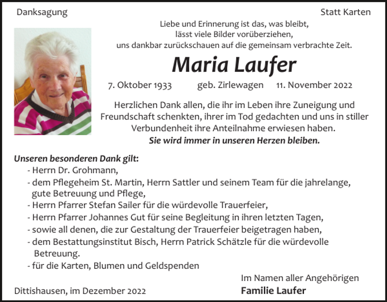 <p>Danksagung</p><p>Statt Karten<br />Liebe und Erinnerung ist das, was bleibt,<br />lässt viele Bilder vorüberziehen,<br />uns dankbar zurückschauen auf die gemeinsam verbrachte Zeit.</p><p>Maria Laufer<br />7. Oktober 1933</p><p>geb. Zirlewagen</p><p>11. November 2022</p><p>Herzlichen Dank allen, die ihr im Leben ihre Zuneigung und<br />Freundschaft schenkten, ihrer im Tod gedachten und uns in stiller<br />Verbundenheit ihre Anteilnahme erwiesen haben.<br />Sie wird immer in unseren Herzen bleiben.<br />Unseren besonderen Dank gilt:<br />­ Herrn Dr. Grohmann,<br />­ dem Pﬂegeheim St. Martin, Herrn Sattler und seinem Team für die jahrelange,<br />gute Betreuung und Pﬂege,<br />­ Herrn Pfarrer Stefan Sailer für die würdevolle Trauerfeier,<br />­ Herrn Pfarrer Johannes Gut für seine Begleitung in ihren letzten Tagen,<br />­ sowie all denen, die zur Gestaltung der Trauerfeier beigetragen haben,<br />­ dem Bestattungsinstitut Bisch, Herrn Patrick Schätzle für die würdevolle<br />Betreuung.<br />­ für die Karten, Blumen und Geldspenden<br />Im Namen aller Angehörigen<br />Familie Laufer<br />Dittishausen, im Dezember 2022</p>
