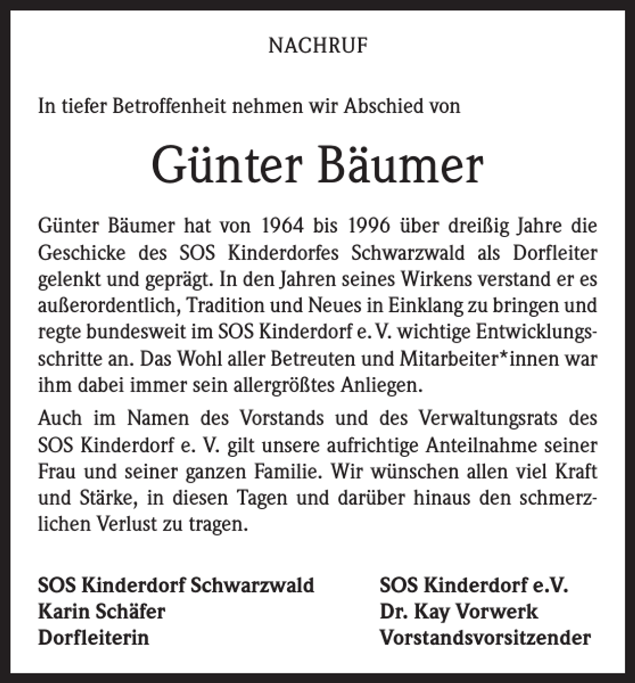 <p>NACHRUF<br />In tiefer Betroffenheit nehmen wir Abschied von</p><p>Günter Bäumer<br />Günter Bäumer hat von 1964 bis 1996 über dreißig Jahre die<br />­Geschicke des SOS Kinderdorfes Schwarzwald als Dorfleiter<br />­gelenkt und geprägt. In den Jahren seines Wirkens verstand er es<br />außerordentlich, Tradition und Neues in Einklang zu bringen und<br />regte bundesweit im SOS Kinderdorf e. V. wichtige Entwicklungs­<br />schritte an. Das Wohl aller Betreuten und Mit­arbeiter*innen war<br />ihm dabei immer sein allergrößtes Anliegen.<br />Auch im Namen des Vorstands und des Verwaltungsrats des<br />SOS Kinderdorf e. V. gilt unsere aufrichtige Anteilnahme seiner<br />Frau und seiner ganzen Familie. Wir wünschen allen viel Kraft<br />und Stärke, in diesen Tagen und darüber hinaus den schmerz­<br />lichen Verlust zu tragen.<br />SOS Kinderdorf Schwarzwald<br />Karin Schäfer<br />Dorfleiterin</p><p>SOS Kinderdorf e.V.<br />Dr. Kay Vorwerk<br />Vorstandsvorsitzender</p>