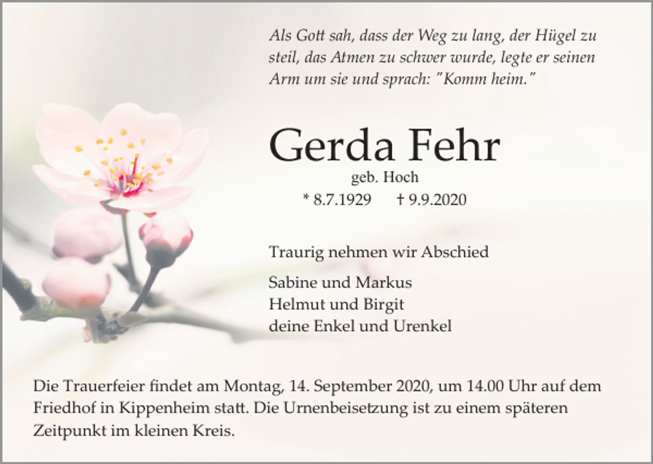 <p>Als Go� sah, dass der Weg zu lang, der Hügel zu<br />steil, das Atmen zu schwer wurde, legte er seinen<br />Arm um sie und sprach: "Komm heim."</p><p>Gerda Fehr<br />geb. Hoch<br />* 8.7.1929<br />† 9.9.2020</p><p>Traurig nehmen wir Abschied<br />Sabine und Markus<br />Helmut und Birgit<br />deine Enkel und Urenkel</p><p>Die Trauerfeier ﬁndet am Montag, 14. September 2020, um 14.00 Uhr auf dem<br />Friedhof in Kippenheim sta�. Die Urnenbeise�ung ist zu einem späteren<br />Zeitpunkt im kleinen Kreis.</p>