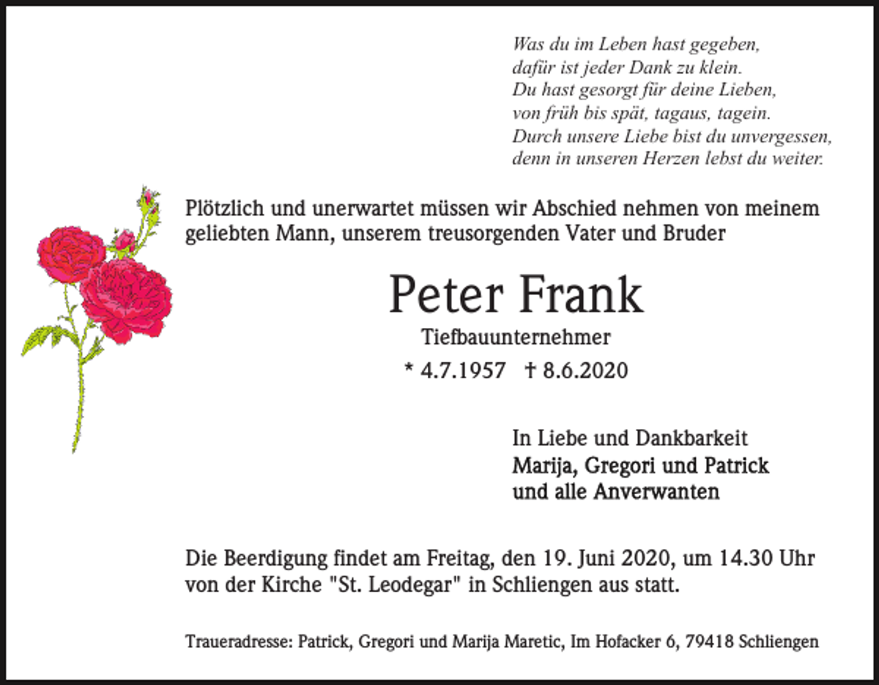<p>Was du im Leben hast gegeben,<br />dafür ist jeder Dank zu klein.<br />Du hast gesorgt für deine Lieben,<br />von früh bis spät, tagaus, tagein.<br />Durch unsere Liebe bist du unvergessen,<br />denn in unseren Herzen lebst du weiter.</p><p>Plötzlich und unerwartet müssen wir Abschied nehmen von meinem<br />geliebten Mann, unserem treusorgenden Vater und Bruder</p><p>Peter Frank<br />Tiefbauunternehmer<br />* 4.7.1957 † 8.6.2020<br />In Liebe und Dankbarkeit</p><p>Die Beerdigung findet am Freitag, den 19. Juni 2020, um 14.30 Uhr<br />von der Kirche "St. Leodegar" in Schliengen aus statt.<br />Traueradresse: Patrick, Gregori und Marija Maretic, Im Hofacker 6, 79418 Schliengen</p>