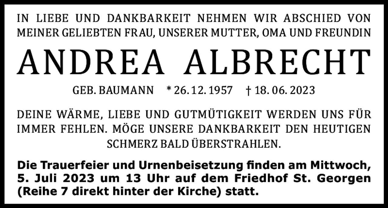 <p>IN LIEBE UND DANKBARKEIT NEHMEN WIR ABSCHIED VON<br />MEINER GELIEBTEN FRAU, UNSERER MUTTER, OMA UND FREUNDIN</p><p>ANDREA ALBRECHT<br />GEB. BAUMANN</p><p>* 26. 12. 1957</p><p>† 18. 06. 2023</p><p>DEINE WÄRME, LIEBE UND GUTMÜTIGKEIT WERDEN UNS FÜR<br />IMMER FEHLEN. MÖGE UNSERE DANKBARKEIT DEN HEUTIGEN<br />SCHMERZ BALD ÜBERSTRAHLEN.<br />Die Trauerfeier und Urnenbeisetzung finden am Mittwoch,<br />5. Juli 2023 um 13 Uhr auf dem Friedhof St. Georgen<br />(Reihe 7 direkt hinter der Kirche) statt.</p>