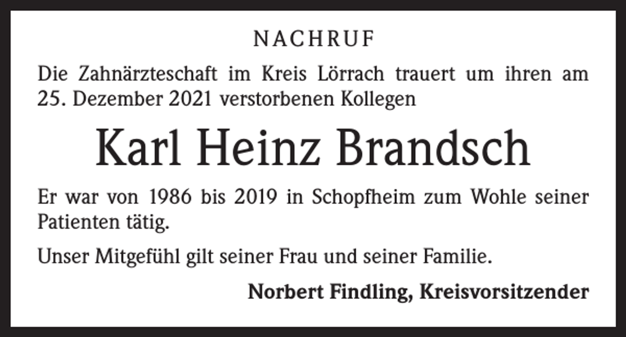 <p>N AC H R U F<br />Die Zahnärzteschaft im Kreis Lörrach trauert um ihren am<br />25. Dezember 2021 verstorbenen Kollegen</p><p>Karl Heinz Brandsch<br />Er war von 1986 bis 2019 in Schopfheim zum Wohle seiner<br />Patienten tätig.<br />Unser Mitgefühl gilt seiner Frau und seiner Familie.<br />Norbert Findling, Kreisvorsitzender</p>