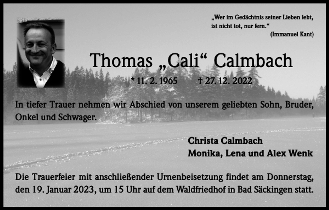 <p>„Wer im Gedächtnis seiner Lieben lebt,<br />ist nicht tot, nur fern.“</p><p>(Immanuel Kant)</p><p>Thomas „Cali“ Calmbach<br />* 11. 2. 1965 † 27. 12. 2022<br />In tiefer Trauer nehmen wir Abschied von unserem geliebten Sohn, Bruder,<br />Onkel und Schwager.<br />Christa Calmbach<br />Monika, Lena und Alex Wenk<br />Die Trauerfeier mit anschließender Urnenbeisetzung findet am Donnerstag,<br />den 19. Januar 2023, um 15 Uhr auf dem Waldfriedhof in Bad Säckingen statt.</p>