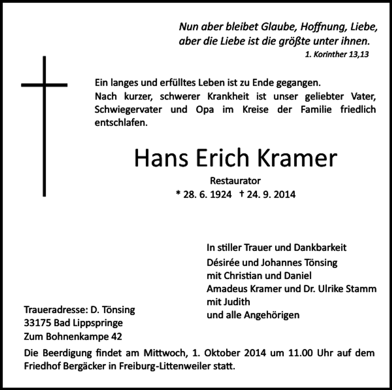 <p>Nun aber bleibet Glaube, Hoﬀnung, Liebe,<br />aber die Liebe ist die größte unter ihnen.<br />1. Korinther 13,13</p><p>Ein langes und erfülltes Leben ist zu Ende gegangen.<br />Nach kurzer, schwerer Krankheit ist unser geliebter Vater,<br />Schwiegervater und Opa im Kreise der Familie friedlich<br />entschlafen.</p><p>Hans Erich Kramer<br />Restaurator<br />* 28. 6. 1924 † 24. 9. 2014</p><p>Traueradresse: D. Tönsing<br />33175 Bad Lippspringe<br />Zum Bohnenkampe 42</p><p>In s�ller Trauer und Dankbarkeit<br />Désirée und Johannes Tönsing<br />mit Chris�an und Daniel<br />Amadeus Kramer und Dr. Ulrike Stamm<br />mit Judith<br />und alle Angehörigen</p><p>Die Beerdigung ﬁndet am Mi�woch, 1. Oktober 2014 um 11.00 Uhr auf dem<br />Friedhof Bergäcker in Freiburg­Li�enweiler sta�.</p>