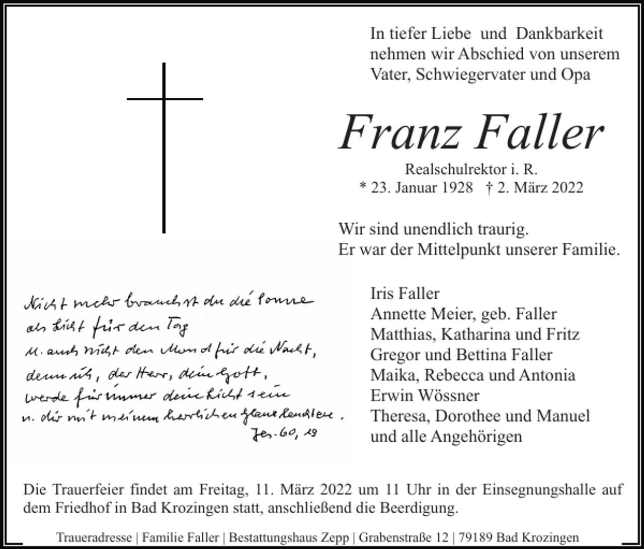 <p>In tiefer Liebe und Dankbarkeit<br />nehmen wir Abschied von unserem<br />Vater, Schwiegervater und Opa</p><p>Franz Faller<br />Realschulrektor i. R.<br />* 23. Januar 1928 † 2. März 2022</p><p>Wir sind unendlich traurig.<br />Er war der Mittelpunkt unserer Familie.<br />Iris Faller<br />Annette Meier, geb. Faller<br />Matthias, Katharina und Fritz<br />Gregor und Bettina Faller<br />Maika, Rebecca und Antonia<br />Erwin Wössner<br />Theresa, Dorothee und Manuel<br />und alle Angehörigen<br />Die Trauerfeier findet am Freitag, 11. März 2022 um 11 Uhr in der Einsegnungshalle auf<br />dem Friedhof in Bad Krozingen statt, anschließend die Beerdigung.<br />Traueradresse | Familie Faller | Bestattungshaus Zepp | Grabenstraße 12 | 79189 Bad Krozingen</p>
