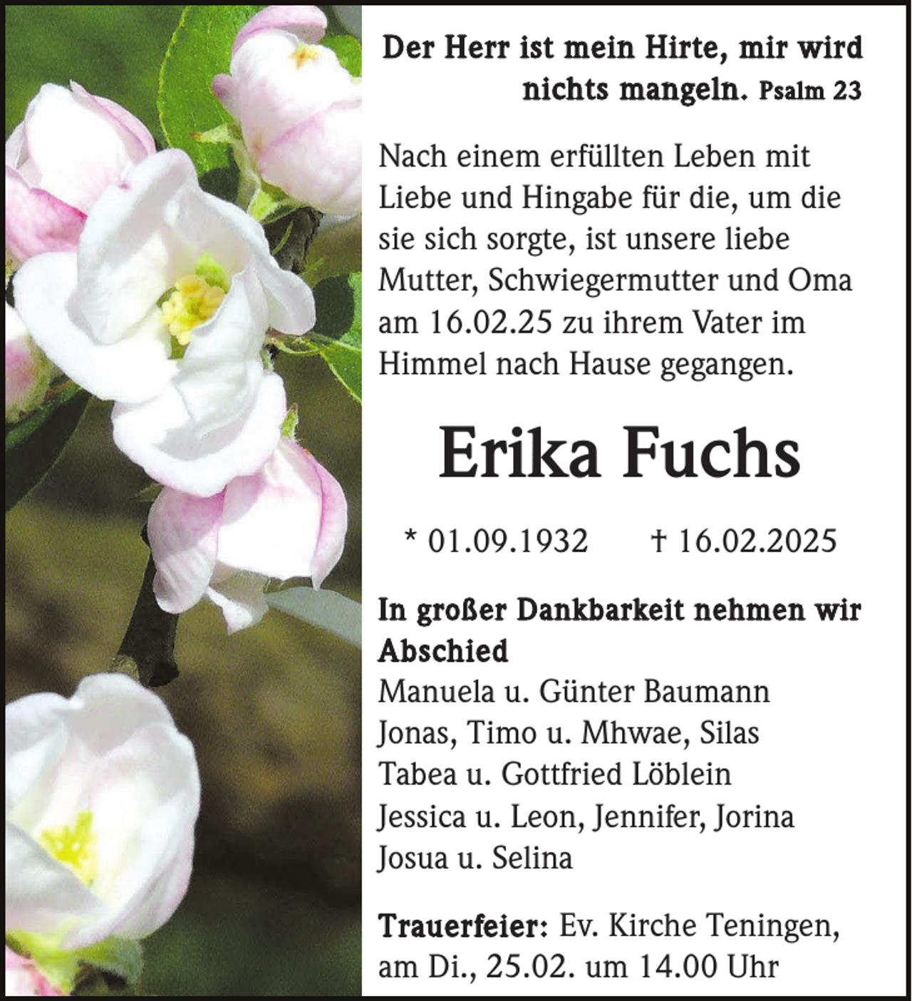 <p>Der Herr ist mein Hirte, mir wird<br />nichts mangeln. Psalm 23</p><p>Nach einem erfüllten Leben mit<br />Liebe und Hingabe für die, um die<br />sie sich sorgte, ist unsere liebe<br />Mutter, Schwiegermutter und Oma<br />am 16.02.25 zu ihrem Vater im<br />Himmel nach Hause gegangen.</p><p>Erika Fuchs<br />* 01.09.1932</p><p>† 16.02.2025</p><p>In großer Dankbarkeit nehmen wir<br />Abschied</p><p>Manuela u. Günter Baumann<br />Jonas, Timo u. Mhwae, Silas<br />Tabea u. Gottfried Löblein<br />Jessica u. Leon, Jennifer, Jorina<br />Josua u. Selina<br />Trauerfeier: Ev. Kirche Teningen,<br />am Di., 25.02. um 14.00 Uhr</p>