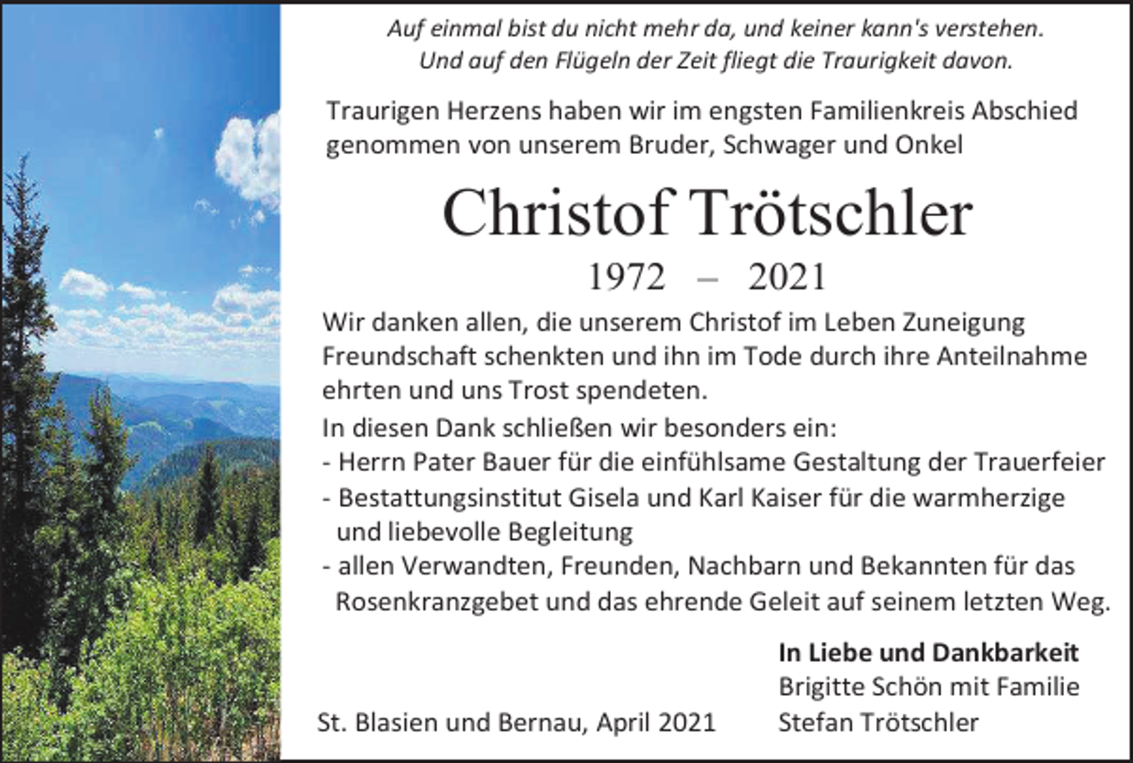 <p>Auf einmal bist du nicht mehr da, und keiner kann's verstehen.<br />Und auf den Flügeln der Zeit fliegt die Traurigkeit davon.</p><p>Traurigen Herzens haben wir im engsten Familienkreis Abschied<br />genommen von unserem Bruder, Schwager und Onkel</p><p>Christof Trötschler<br />1972 – 2021<br />Wir danken allen, die unserem Christof im Leben Zuneigung<br />Freundschaft schenkten und ihn im Tode durch ihre Anteilnahme<br />ehrten und uns Trost spendeten.<br />In diesen Dank schließen wir besonders ein:<br />- Herrn Pater Bauer für die einfühlsame Gestaltung der Trauerfeier<br />- Bestattungsinstitut Gisela und Karl Kaiser für die warmherzige<br />und liebevolle Begleitung<br />- allen Verwandten, Freunden, Nachbarn und Bekannten für das<br />Rosenkranzgebet und das ehrende Geleit auf seinem letzten Weg.</p><p>St. Blasien und Bernau, April 2021</p><p>In Liebe und Dankbarkeit<br />Brigitte Schön mit Familie<br />Stefan Trötschler</p>