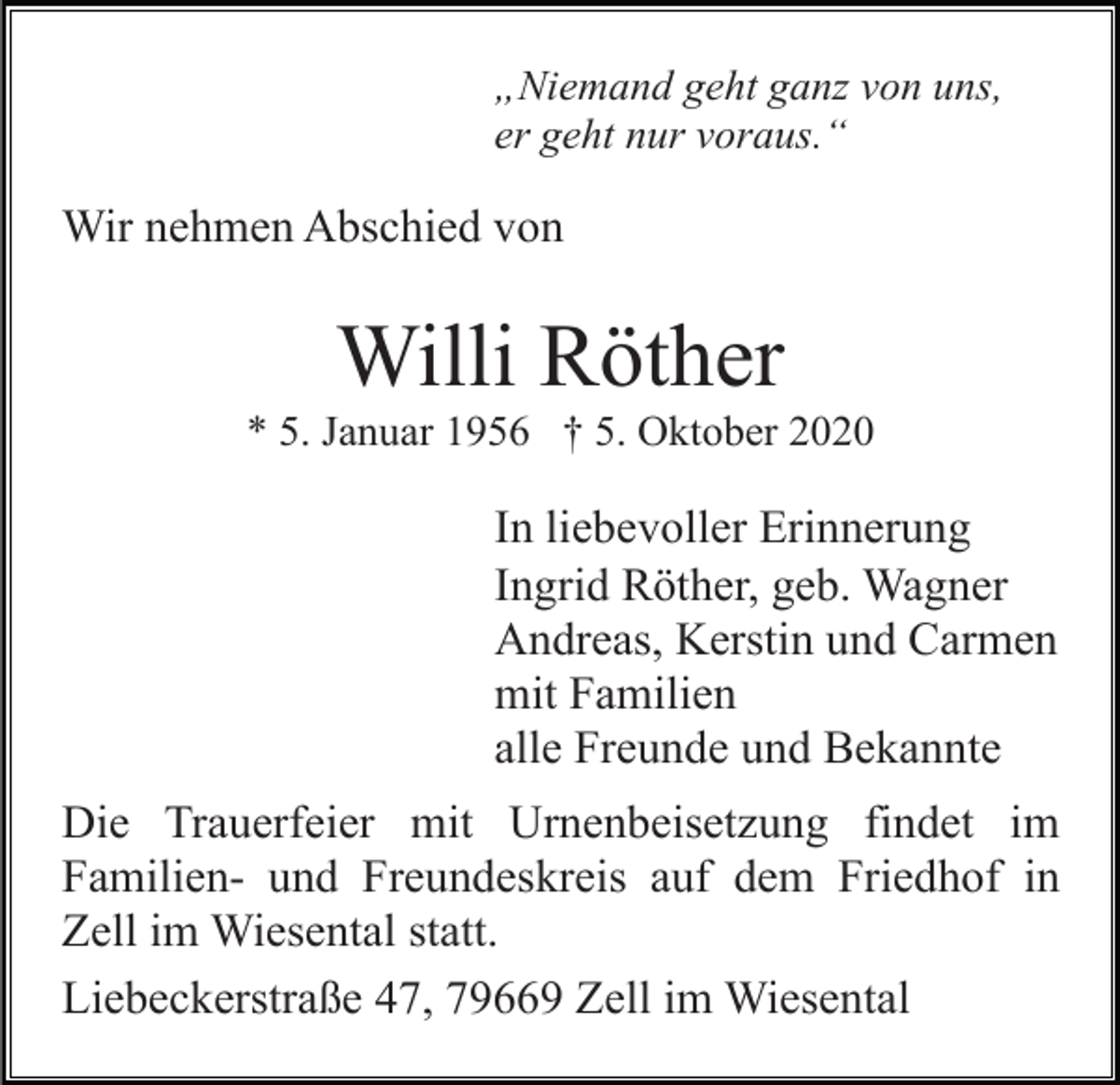 <p>„Niemand geht ganz von uns,<br />er geht nur voraus.“</p><p>Wir nehmen Abschied von</p><p>Willi Röther<br />* 5. Januar 1956 † 5. Oktober 2020</p><p>In liebevoller Erinnerung<br />Ingrid Röther, geb. Wagner<br />Andreas, Kerstin und Carmen<br />mit Familien<br />alle Freunde und Bekannte<br />Die Trauerfeier mit Urnenbeisetzung findet im<br />Familien- und Freundeskreis auf dem Friedhof in<br />Zell im Wiesental statt.<br />Liebeckerstraße 47, 79669 Zell im Wiesental</p>