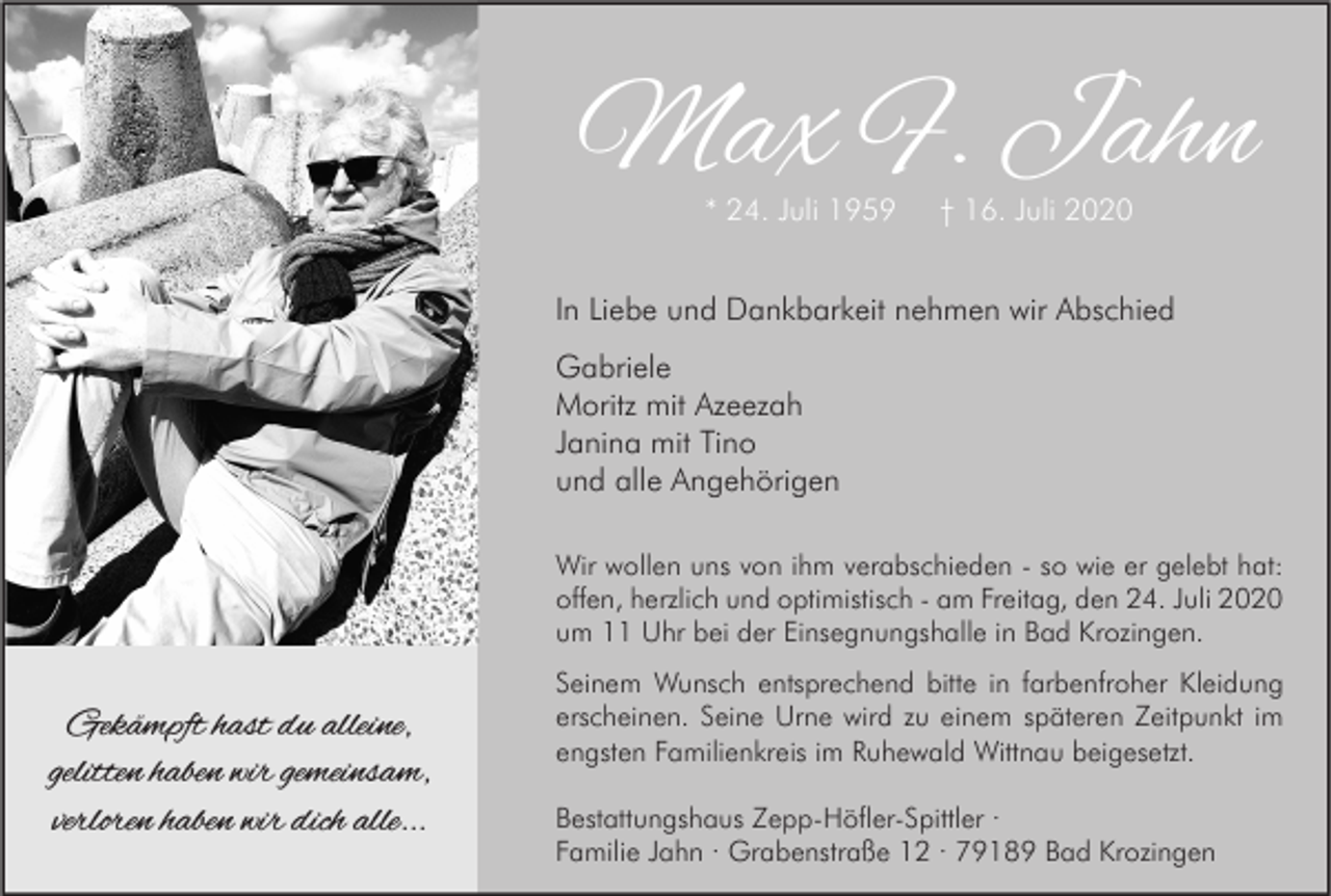 <p>Max F. Jahn<br />* 24. Juli 1959</p><p>† 16. Juli 2020</p><p>In Liebe und Dankbarkeit nehmen wir Abschied<br />Gabriele<br />Moritz mit Azeezah<br />Janina mit Tino<br />und alle Angehörigen<br />Wir wollen uns von ihm verabschieden - so wie er gelebt hat:<br />offen, herzlich und optimistisch - am Freitag, den 24. Juli 2020<br />um 11 Uhr bei der Einsegnungshalle in Bad Krozingen.</p><p>Gekämpft hast du alleine,<br />gelitten haben wir gemeinsam,<br />verloren haben wir dich alle...</p><p>Seinem Wunsch entsprechend bitte in farbenfroher Kleidung<br />erscheinen. Seine Urne wird zu einem späteren Zeitpunkt im<br />engsten Familienkreis im Ruhewald Wittnau beigesetzt.<br />Bestattungshaus Zepp-Höfler-Spittler ·<br />Familie Jahn · Grabenstraße 12 · 79189 Bad Krozingen</p>