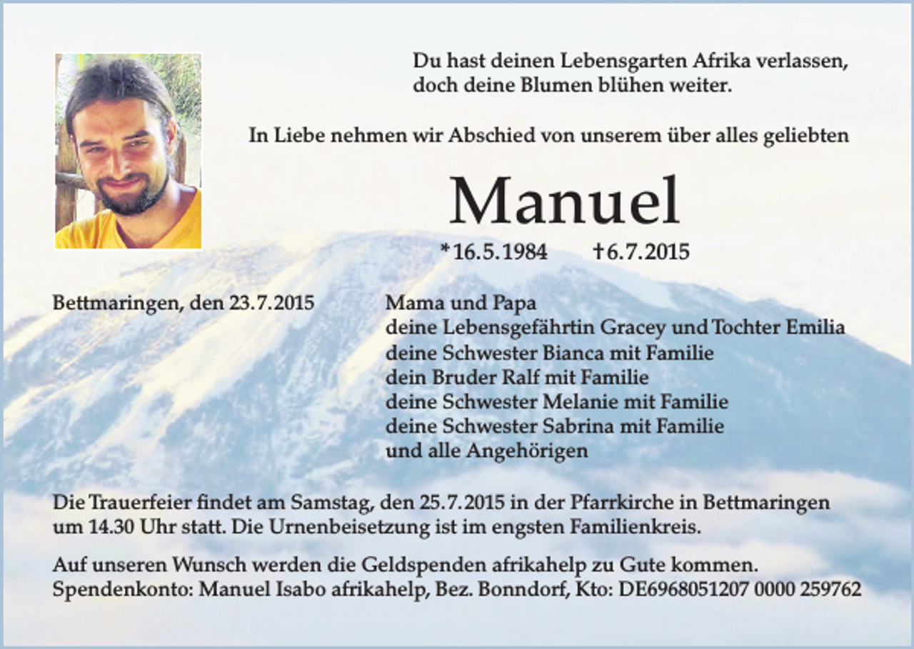 <p>Du hast deinen Lebensgarten Afrika verlassen,<br />doch deine Blumen blühen weiter.<br />In Liebe nehmen wir Abschied von unserem über alles geliebten</p><p>Manuel</p><p>* 16. 5. 1984<br />Bettmaringen, den 23. 7. 2015</p><p>† 6. 7. 2015</p><p>Mama und Papa<br />deine Lebensgefährtin Gracey und Tochter Emilia<br />deine Schwester Bianca mit Familie<br />dein Bruder Ralf mit Familie<br />deine Schwester Melanie mit Familie<br />deine Schwester Sabrina mit Familie<br />und alle Angehörigen</p><p>Die Trauerfeier findet am Samstag, den 25. 7. 2015 in der Pfarrkirche in Bettmaringen<br />um 14.30 Uhr statt. Die Urnenbeisetzung ist im engsten Familienkreis.<br />Auf unseren Wunsch werden die Geldspenden afrikahelp zu Gute kommen.<br />Spendenkonto: Manuel Isabo afrikahelp, Bez. Bonndorf, Kto: DE6968051207 0000 259762</p>