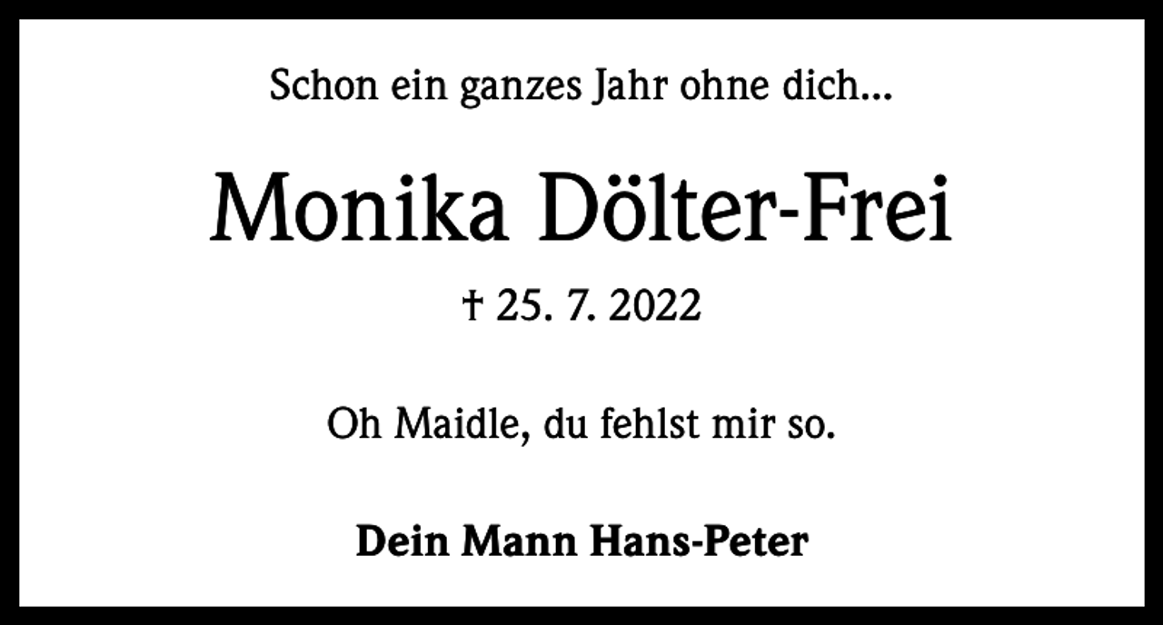 <p>Schon ein ganzes Jahr ohne dich...</p><p>Monika Dölter-Frei<br />† 25. 7. 2022<br />Oh Maidle, du fehlst mir so.<br />Dein Mann Hans-Peter</p>