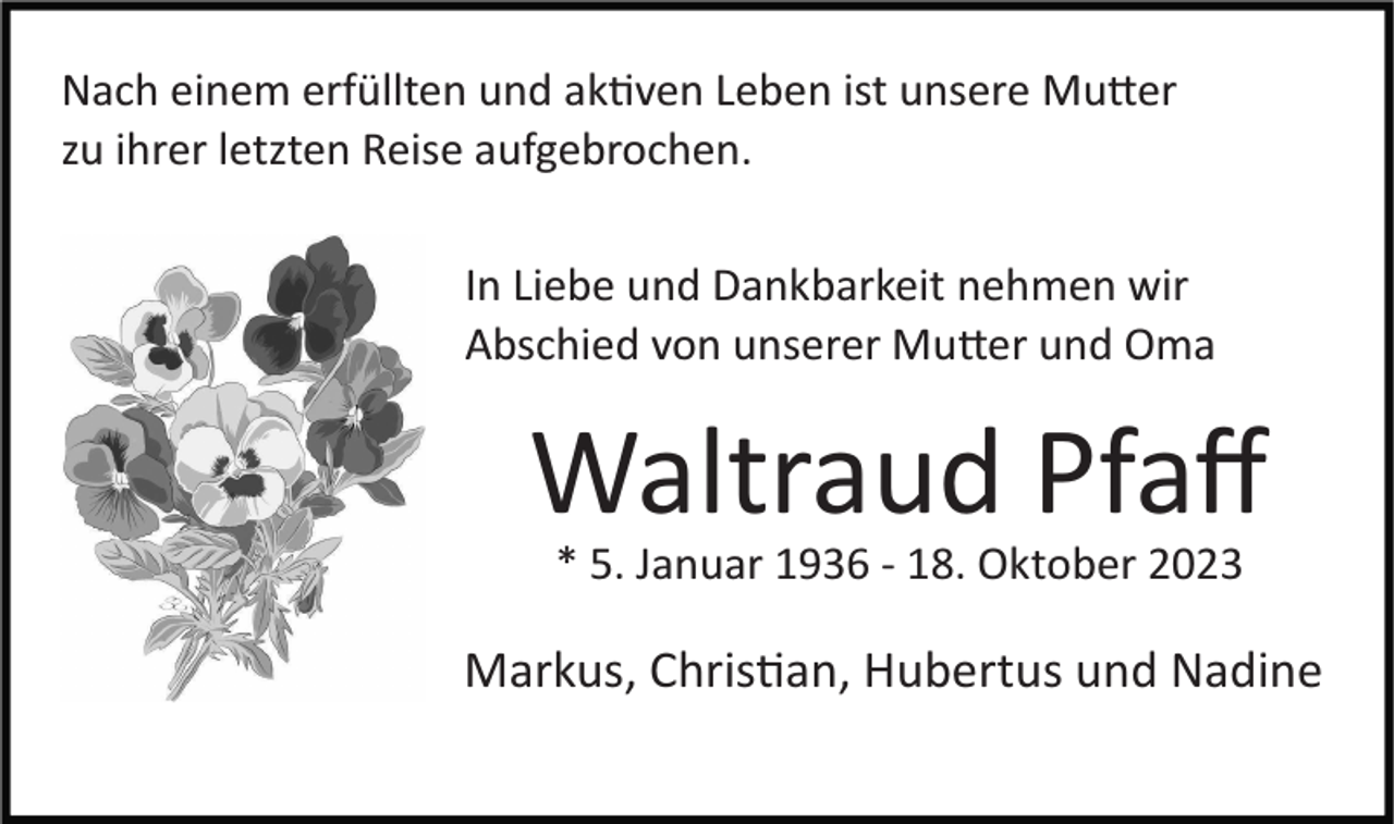 <p>Nach einem erfüllten und aktiven Leben ist unsere Mutter<br />zu ihrer letzten Reise aufgebrochen.<br />In Liebe und Dankbarkeit nehmen wir<br />Abschied von unserer Mutter und Oma</p><p>Waltraud Pfaﬀ<br />* 5. Januar 1936 ­ 18. Oktober 2023</p><p>Markus, Christian, Hubertus und Nadine</p>