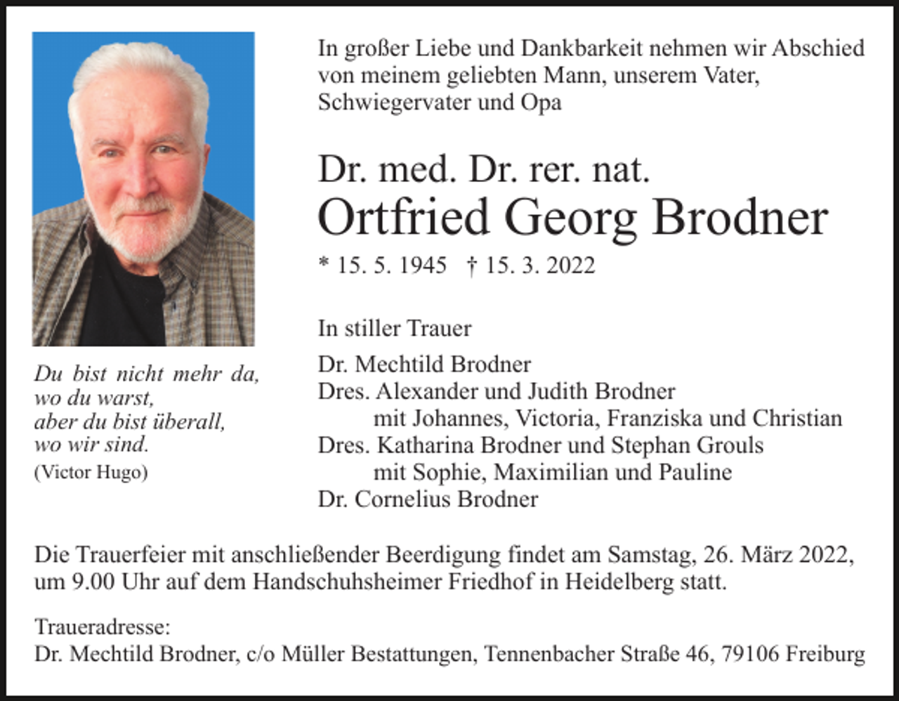 <p>In großer Liebe und Dankbarkeit nehmen wir Abschied<br />von meinem geliebten Mann, unserem Vater,<br />Schwiegervater und Opa</p><p>Dr. med. Dr. rer. nat.</p><p>Ortfried Georg Brodner<br />* 15. 5. 1945 † 15. 3. 2022</p><p>Du bist nicht mehr da,<br />wo du warst,<br />aber du bist überall,<br />wo wir sind.<br />(Victor Hugo)</p><p>In stiller Trauer<br />Dr. Mechtild Brodner<br />Dres. Alexander und Judith Brodner<br />mit Johannes, Victoria, Franziska und Christian<br />Dres. Katharina Brodner und Stephan Grouls<br />mit Sophie, Maximilian und Pauline<br />Dr. Cornelius Brodner</p><p>Die Trauerfeier mit anschließender Beerdigung findet am Samstag, 26. März 2022,<br />um 9.00 Uhr auf dem Handschuhsheimer Friedhof in Heidelberg statt.<br />Traueradresse:<br />Dr. Mechtild Brodner, c/o Müller Bestattungen, Tennenbacher Straße 46, 79106 Freiburg</p>