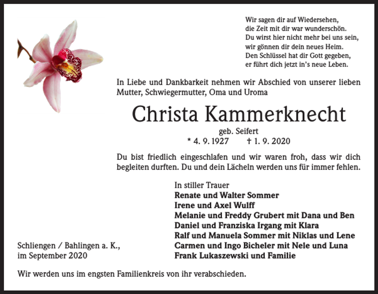 <p>Wir sagen dir auf Wiedersehen,<br />die Zeit mit dir war wunderschön.<br />Du wirst hier nicht mehr bei uns sein,<br />wir gönnen dir dein neues Heim.<br />Den Schlüssel hat dir Gott gegeben,<br />er führt dich jetzt in’s neue Leben.</p><p>In Liebe und Dankbarkeit nehmen wir Abschied von unserer lieben<br />Mutter, Schwiegermutter, Oma und Uroma</p><p>Christa Kammerknecht<br />geb. Seifert<br />* 4. 9. 1927 † 1. 9. 2020</p><p>Du bist friedlich eingeschlafen und wir waren froh, dass wir dich<br />­begleiten durften. Du und dein Lächeln werden uns für immer fehlen.</p><p>Schliengen / Bahlingen a. K.,<br />im September 2020</p><p>In stiller Trauer<br />Renate und Walter Sommer<br />Irene und Axel Wulff<br />Melanie und Freddy Grubert mit Dana und Ben<br />Daniel und Franziska Irgang mit Klara<br />Ralf und Manuela Sommer mit Niklas und Lene<br />Carmen und Ingo Bicheler mit Nele und Luna<br />Frank Lukaszewski und Familie</p><p>Wir werden uns im engsten Familienkreis von ihr verabschieden.</p>