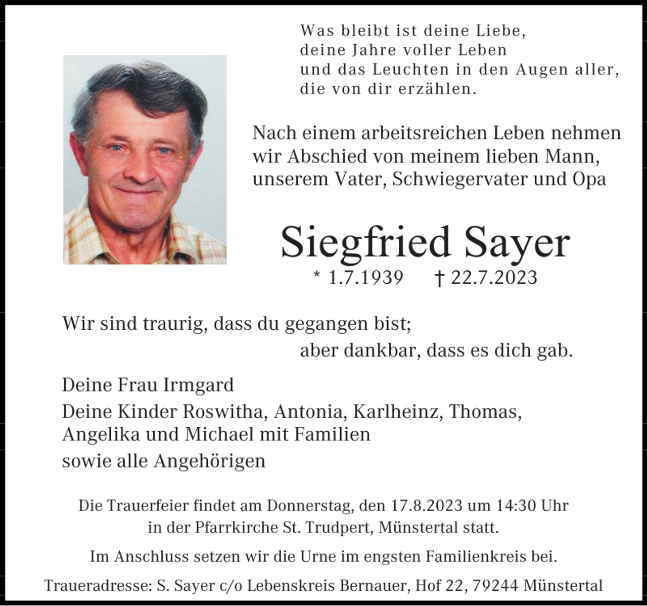 <p>Was bleibt ist deine Liebe,<br />deine Jahre voller Leben<br />und das Leuchten in d en Augen aller,<br />die von dir erzählen .</p><p>Nach einem arbeitsreichen Leben nehmen<br />wir Abschied von meinem lieben Mann,<br />unserem Vater, Schwiegervater und Opa</p><p>Siegfried Sayer<br />* 1.7.1939</p><p>† 22.7.2023</p><p>Wir sind traurig, dass du gegangen bist;<br />aber dankbar, dass es dich gab.<br />Deine Frau Irmgard<br />Deine Kinder Roswitha, Antonia, Karlheinz, Thomas,<br />Angelika und Michael mit Familien<br />sowie alle Angehörigen<br />Die Trauerfeier findet am Donnerstag, den 17.8.2023 um 14:30 Uhr<br />in der Pfarrkirche St. Trudpert, Münstertal statt.<br />Im Anschluss setzen wir die Urne im engsten Familienkreis bei.<br />Traueradresse: S. Sayer c/o Lebenskreis Bernauer, Hof 22, 79244 Münstertal</p>
