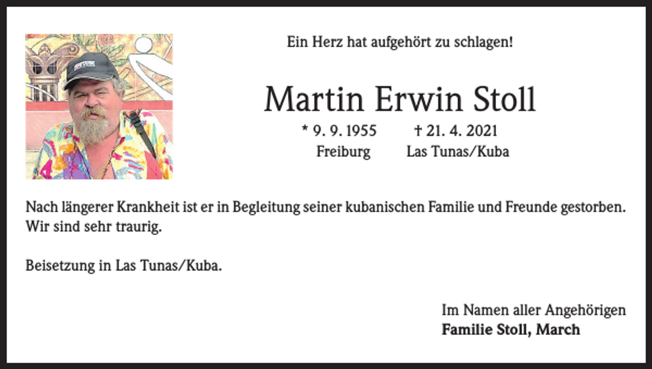 <p>Ein Herz hat aufgehört zu schlagen!</p><p>Martin Erwin Stoll<br />* 9. 9. 1955<br />Freiburg</p><p>† 21. 4. 2021<br />Las Tunas/Kuba</p><p>Nach längerer Krankheit ist er in Begleitung seiner kubanischen Familie und Freunde gestorben.<br />Wir sind sehr traurig.<br />Beisetzung in Las Tunas/Kuba.<br />Im Namen aller Angehörigen<br />Familie Stoll, March</p>