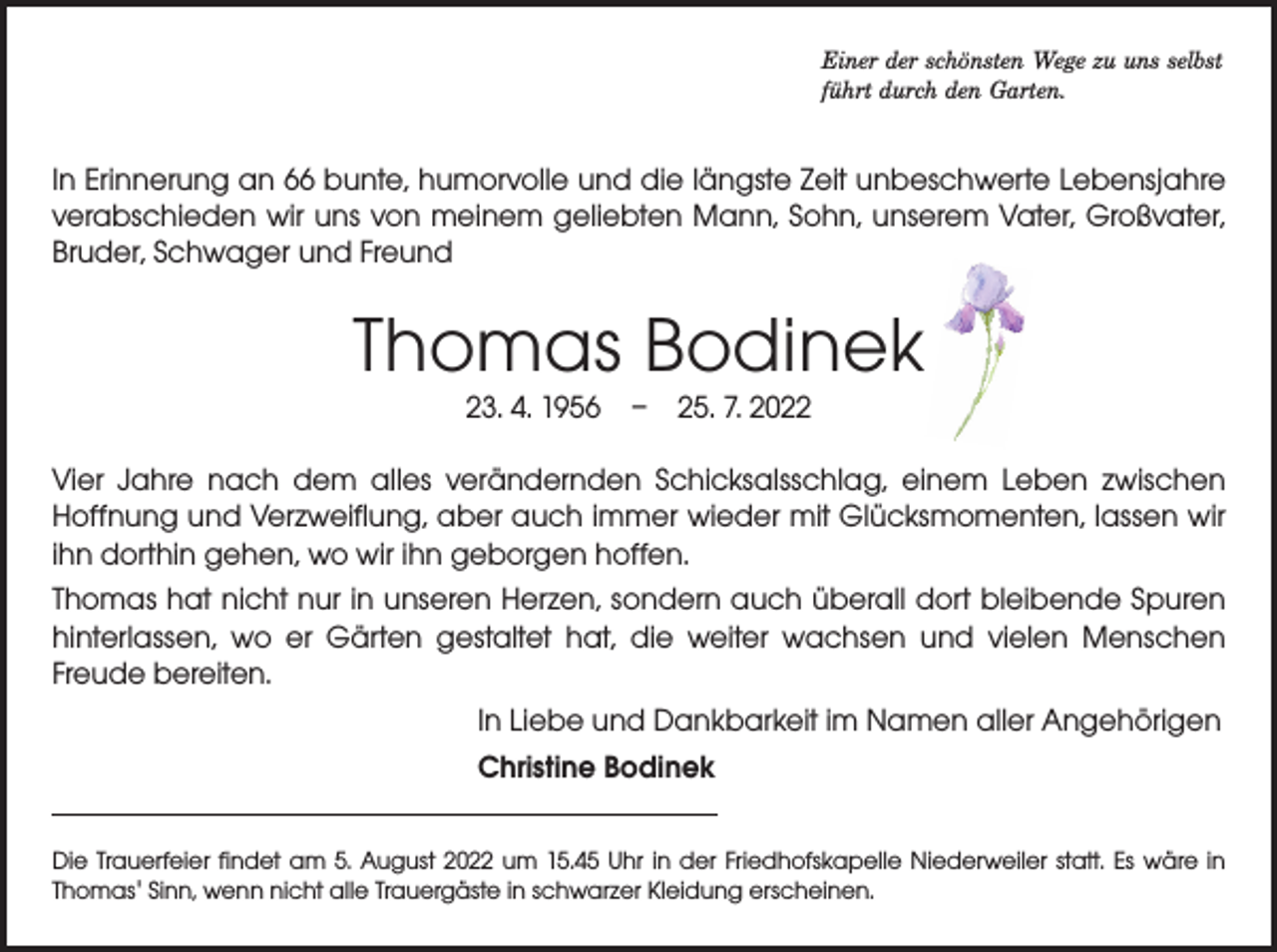 <p>Einer der schönsten Wege zu uns selbst<br />führt durch den Garten.</p><p>In Erinnerung an 66 bunte, humorvolle und die längste Zeit unbeschwerte Lebensjahre<br />verabschieden wir uns von meinem geliebten Mann, Sohn, unserem Vater, Großvater,<br />Bruder, Schwager und Freund</p><p>Thomas Bodinek<br />23. 4. 1956 – 25. 7. 2022</p><p>Vier Jahre nach dem alles verändernden Schicksalsschlag, einem Leben zwischen<br />­Hoffnung und Verzweiflung, aber auch immer wieder mit Glücksmomenten, lassen wir<br />ihn dorthin gehen, wo wir ihn geborgen hoffen.<br />Thomas hat nicht nur in unseren Herzen, sondern auch überall dort bleibende ­Spuren<br />hinterlassen, wo er Gärten gestaltet hat, die weiter wachsen und vielen ­Menschen<br />­Freude bereiten.<br />In Liebe und Dankbarkeit im Namen aller Angehörigen<br />Christine Bodinek<br />Die Trauerfeier findet am 5. August 2022 um 15.45 Uhr in der Friedhofskapelle Niederweiler statt. Es wäre in<br />­Thomas' Sinn, wenn nicht alle Trauergäste in schwarzer Kleidung erscheinen.</p>