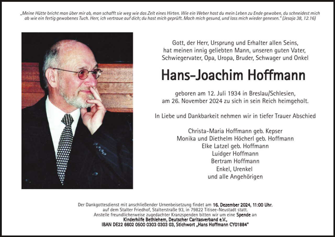 <p>„Meine Hütte bricht man über mir ab, man schafft sie weg wie das Zelt eines Hirten. Wie ein Weber hast du mein Leben zu Ende gewoben, du schneidest mich<br />ab wie ein fertig gewobenes Tuch. Herr, ich vertraue auf dich; du hast mich geprüft. Mach mich gesund, und lass mich wieder genesen.“ (Jesaja 38, 12.16)</p><p>Gott, der Herr, Ursprung und Erhalter allen Seins,<br />hat meinen innig geliebten Mann, unseren guten Vater,<br />Schwiegervater, Opa, Uropa, Bruder, Schwager und Onkel</p><p>Hans-Joachim Hoffmann<br />geboren am 12. Juli 1934 in Breslau/Schlesien,<br />am 26. November 2024 zu sich in sein Reich heimgeholt.<br />In Liebe und Dankbarkeit nehmen wir in tiefer Trauer Abschied<br />Christa-Maria Hoffmann geb. Kepser<br />Monika und Diethelm Höcherl geb. Hoffmann<br />Elke Latzel geb. Hoffmann<br />Luidger Hoffmann<br />Bertram Hoffmann<br />Enkel, Urenkel<br />und alle Angehörigen</p><p>Der Dankgottesdienst mit anschließender Urnenbeisetzung findet am 16. Dezember 2024, 11:00 Uhr,<br />auf dem Stalter Friedhof, Stalterstraße 93, in 79822 Titisee-Neustadt statt.<br />Anstelle freundlicherweise zugedachter Kranzspenden bitten wir um eine Spende an<br />Kinderhilfe Bethlehem, Deutscher Caritasverband e.V.,<br />IBAN DE22 6602 0503, Stichwort „Hans Hoffmann CY01884“</p>