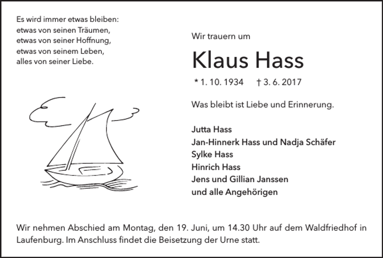 <p>Es wird immer etwas bleiben:<br />etwas von seinen Träumen,<br />etwas von seiner Hoffnung,<br />etwas von seinem Leben,<br />alles von seiner Liebe.</p><p>Wir trauern um</p><p>Klaus Hass<br />* 1. 10. 1934</p><p>† 3. 6. 2017</p><p>Was bleibt ist Liebe und Erinnerung.<br />Jutta Hass<br />Jan-Hinnerk Hass und Nadja Schäfer<br />Sylke Hass<br />Hinrich Hass<br />Jens und Gillian Janssen<br />und alle Angehörigen</p><p>Wir nehmen Abschied am Montag, den 19. Juni, um 14.30 Uhr auf dem Waldfriedhof in<br />Laufenburg. Im Anschluss findet die Beisetzung der Urne statt.</p>