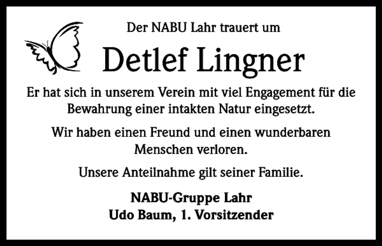 <p>Der NABU Lahr trauert um</p><p>Detlef Lingner<br />Er hat sich in unserem Verein mit viel Enga­gement für die<br />Bewahrung einer intakten Natur eingesetzt.<br />Wir haben einen Freund und einen wunderba­ren<br />Menschen verloren.<br />Unsere Anteilnahme gilt seiner Familie.<br />NABU-Gruppe Lahr<br />Udo Baum, 1. Vorsitzender</p>