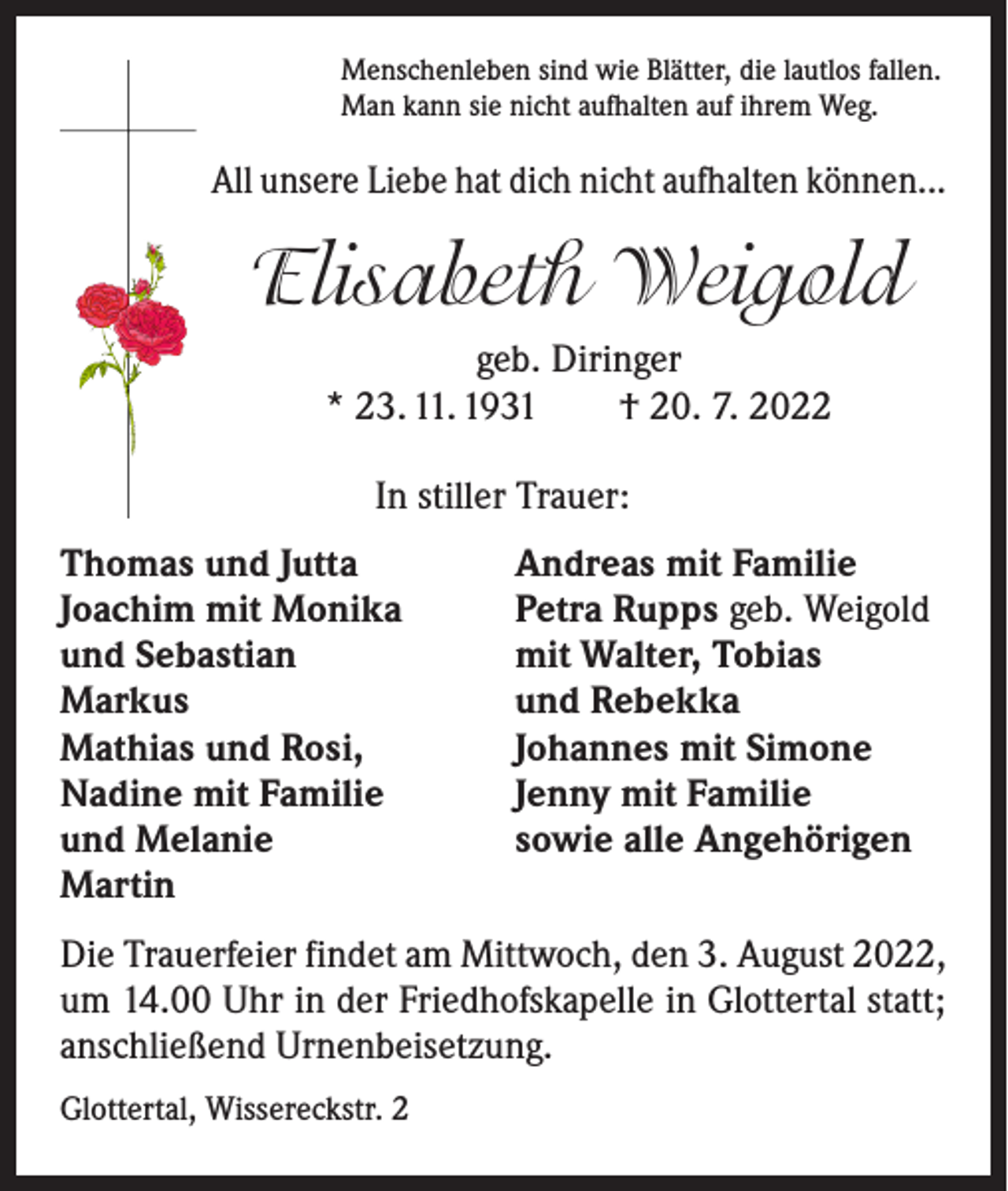 <p>Menschenleben sind wie Blätter, die lautlos fallen.<br />Man kann sie nicht aufhalten auf ihrem Weg.</p><p>All unsere Liebe hat dich nicht aufhalten können...</p><p>Elisabeth Weigold<br />geb. Diringer<br />* 23. 11. 1931 † 20. 7. 2022<br />In stiller Trauer:<br />Thomas und Jutta<br />Joachim mit Monika<br />und Sebastian<br />Markus<br />Mathias und Rosi,<br />Nadine mit Familie<br />und Melanie<br />Martin</p><p>Andreas mit Familie<br />Petra Rupps geb. Weigold<br />mit Walter, Tobias<br />und Rebekka<br />Johannes mit Simone<br />Jenny mit Familie<br />sowie alle Angehörigen</p><p>Die Trauerfeier findet am Mittwoch, den 3. August 2022,<br />um 14.00 Uhr in der Friedhofskapelle in Glottertal statt;<br />anschließend Urnenbeisetzung.<br />Glottertal, Wissereckstr. 2</p>