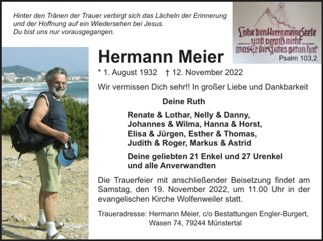 <p>Hinter den Tränen der Trauer verbirgt sich das Lächeln der Erinnerung<br />und der Hoffnung auf ein Wiedersehen bei Jesus.<br />Du bist uns nur vorausgegangen.</p><p>Hermann Meier</p><p>Psalm 103,2</p><p>* 1. August 1932 † 12. November 2022<br />Wir vermissen Dich sehr!! In großer Liebe und Dankbarkeit</p><p>Deine Ruth</p><p>Renate &amp; Lothar, Nelly &amp; Danny,<br />Johannes &amp; Wilma, Hanna &amp; Horst,<br />Elisa &amp; Jürgen, Esther &amp; Thomas,<br />Judith &amp; Roger, Markus &amp; Astrid<br />Deine geliebten 21 Enkel und 27 Urenkel<br />und alle Anverwandten<br />Die Trauerfeier mit anschließender Beisetzung findet am<br />Samstag, den 19. November 2022, um 11.00 Uhr in der<br />evangelischen Kirche Wolfenweiler statt.<br />Traueradresse: Hermann Meier, c/o Bestattungen Engler-Burgert,<br />Wasen 74, 79244 Münstertal</p>