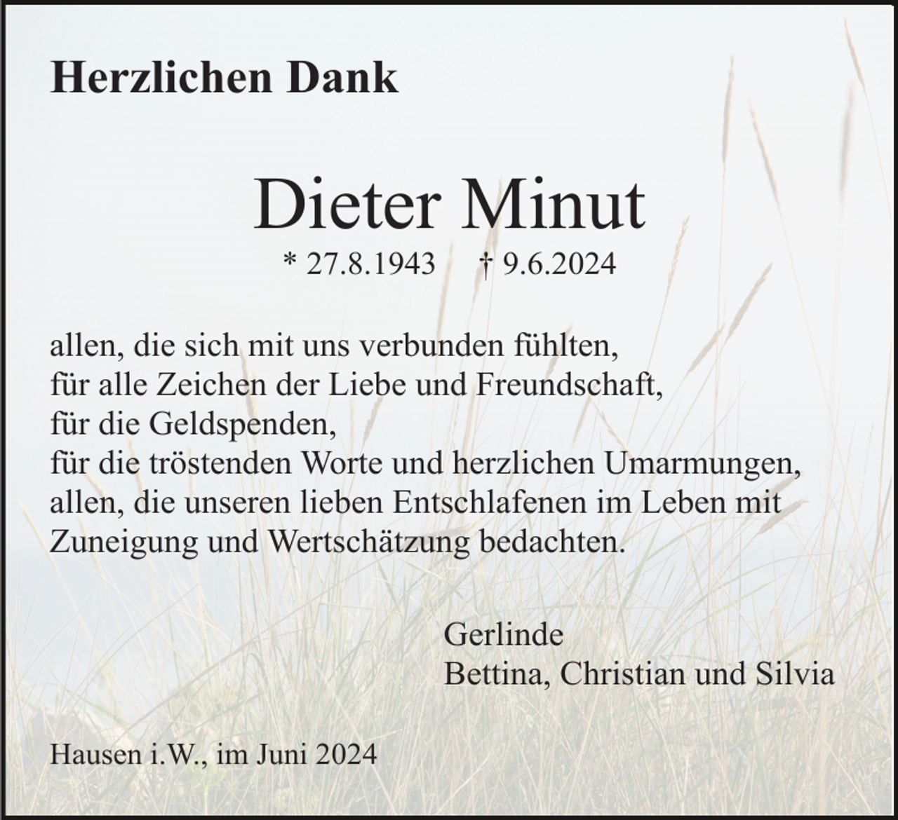 <p>Herzlichen Dank</p><p>Dieter Minut<br />* 27.8.1943</p><p>† 9.6.2024</p><p>allen, die sich mit uns verbunden fühlten,<br />für alle Zeichen der Liebe und Freundschaft,<br />für die Geldspenden,<br />für die tröstenden Worte und herzlichen Umarmungen,<br />allen, die unseren lieben Entschlafenen im Leben mit<br />Zuneigung und Wertschätzung bedachten.<br />Gerlinde<br />Bettina, Christian und Silvia<br />Hausen i.W., im Juni 2024</p>