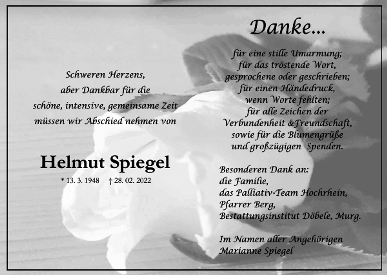 <p>Danke...<br />Schweren Herzens,<br />aber Dankbar für die<br />schöne, intensive, gemeinsame Zeit<br />müssen wir Abschied nehmen von</p><p>Helmut Spiegel<br />* 13. 3. 1948</p><p>† 28. 02. 2022</p><p>für eine stille Umarmung;<br />für das tröstende Wort,<br />gesprochene oder geschrieben;<br />für einen Händedruck,<br />wenn Worte fehlten;<br />für alle Zeichen der<br />Verbundenheit &amp;Freundschaft,<br />sowie für die Blumengrüße<br />und großzügigen Spenden.<br />Besonderen Dank an:<br />die Familie,<br />das Palliativ-Team Hochrhein,<br />Pfarrer Berg,<br />Bestattungsinstitut Döbele, Murg.<br />Im Namen aller Angehörigen<br />Marianne Spiegel</p>