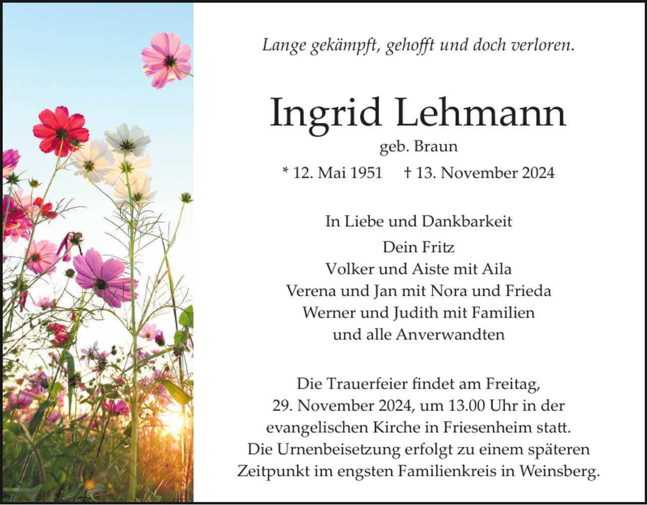 <p>Lange gekämpft, gehoﬀt und doch verloren.</p>
<p>Ingrid Lehmann<br />geb. Braun<br />* 12. Mai 1951</p>
<p>† 13. November 2024</p>
<p>In Liebe und Dankbarkeit<br />Dein Fritz<br />Volker und Aiste mit Aila<br />Verena und Jan mit Nora und Frieda<br />Werner und Judith mit Familien<br />und alle Anverwandten<br />Die Trauerfeier ﬁndet am Freitag,<br />29. November 2024, um 13.00 Uhr in der<br />evangelischen Kirche in Friesenheim statt.<br />Die Urnenbeisetzung erfolgt zu einem späteren<br />Zeitpunkt im engsten Familienkreis in Weinsberg.</p>