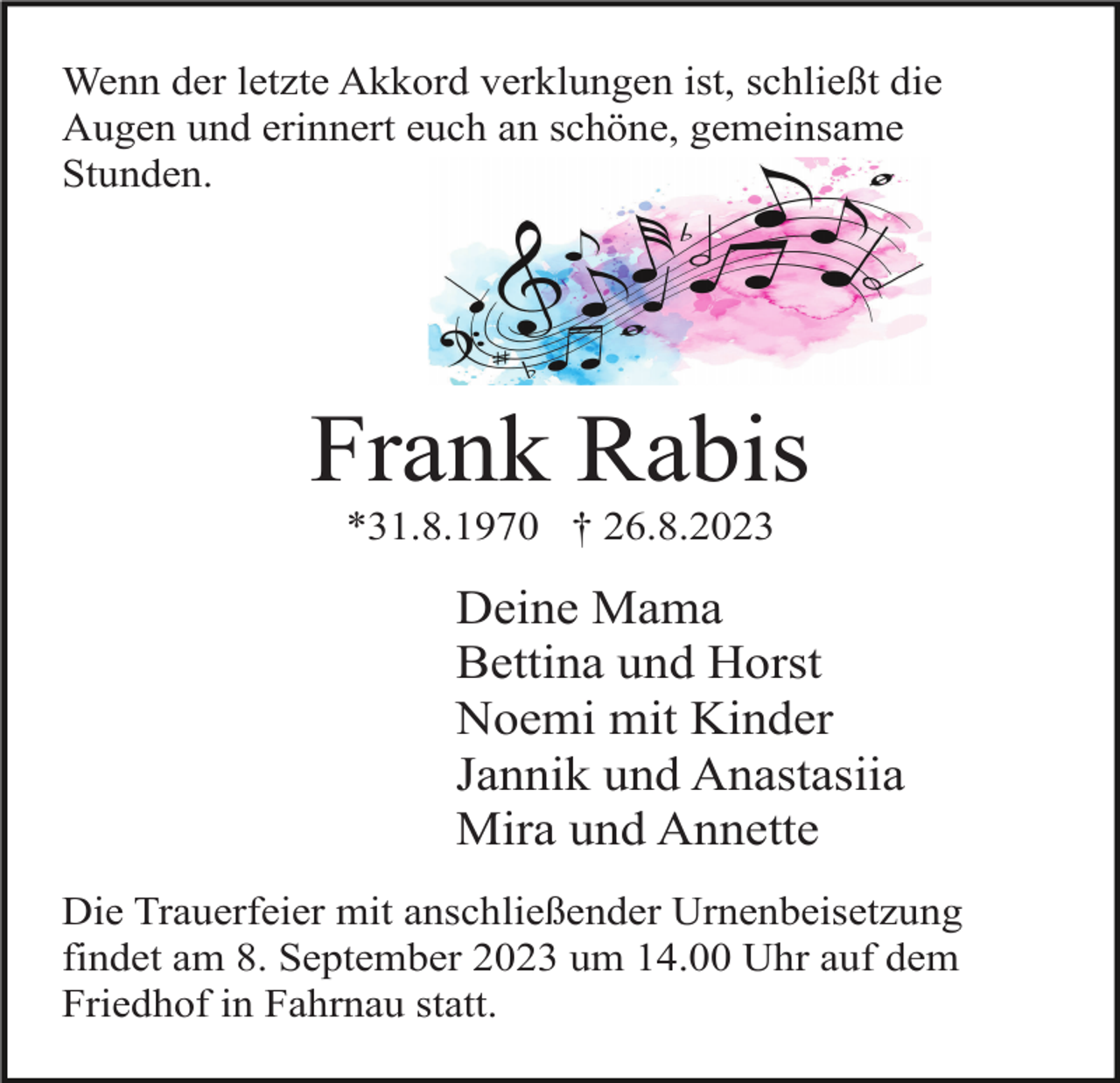<p>Wenn der letzte Akkord verklungen ist, schließt die<br />Augen und erinnert euch an schöne, gemeinsame<br />Stunden.</p><p>Frank Rabis<br />*31.8.1970 † 26.8.2023</p><p>Deine Mama<br />Bettina und Horst<br />Noemi mit Kinder<br />Jannik und Anastasiia<br />Mira und Annette<br />Die Trauerfeier mit anschließender Urnenbeisetzung<br />findet am 8. September 2023 um 14.00 Uhr auf dem<br />Friedhof in Fahrnau statt.</p>