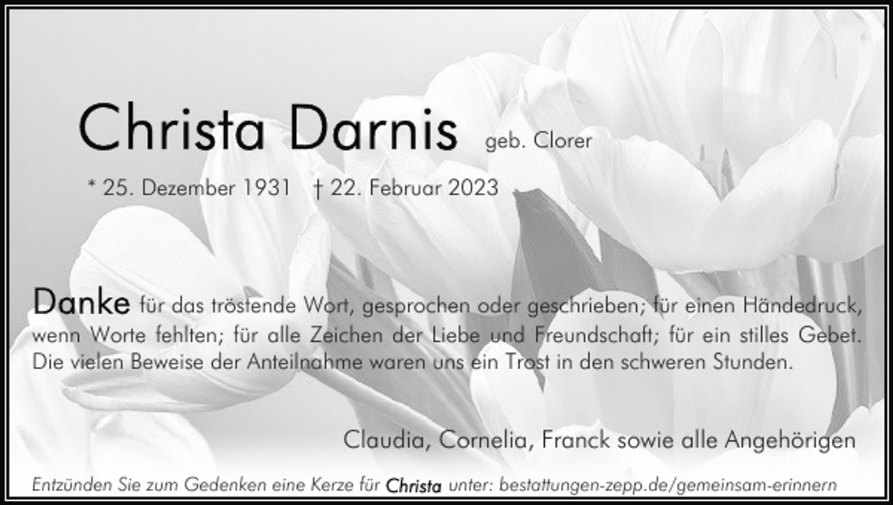 <p>geb. Clorer<br />* 25. Dezember 1931 † 22. Februar 2023</p><p>für das tröstende Wort, gesprochen oder geschrieben; für einen Händedruck,<br />wenn Worte fehlten; für alle Zeichen der Liebe und Freundschaft; für ein stilles Gebet.<br />Die vielen Beweise der Anteilnahme waren uns ein Trost in den schweren Stunden.</p><p>Claudia, Cornelia, Franck sowie alle Angehörigen<br />Entzünden Sie zum Gedenken eine Kerze für</p><p>unter: bestattungen-zepp.de/gemeinsam-erinnern</p>