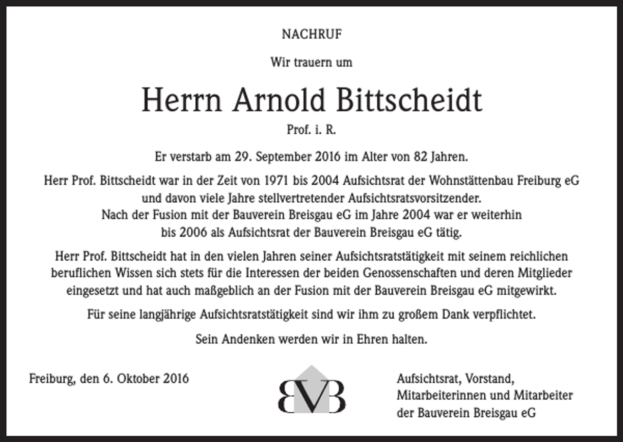 <p>Nachruf<br />Wir trauern um</p><p>Herrn Arnold Bittscheidt<br />Prof. i. R.<br />Er verstarb am 29. September 2016 im Alter von 82 Jahren.<br />Herr Prof. Bittscheidt war in der Zeit von 1971 bis 2004 Aufsichtsrat der Wohnstättenbau Freiburg eG<br />und davon viele Jahre stellvertretender Aufsichtsratsvorsitzender.<br />Nach der Fusion mit der Bauverein Breisgau eG im Jahre 2004 war er weiterhin<br />bis 2006 als Aufsichtsrat der Bauverein Breisgau eG tätig.<br />Herr Prof. Bittscheidt hat in den vielen Jahren seiner Aufsichtsratstätigkeit mit seinem reichlichen<br />­beruflichen Wissen sich stets für die Interessen der beiden Genossenschaften und deren Mitglieder<br />­eingesetzt und hat auch maßgeblich an der Fusion mit der Bauverein Breisgau eG mitgewirkt.<br />Für seine langjährige Aufsichtsratstätigkeit sind wir ihm zu großem Dank verpflichtet.<br />Sein Andenken werden wir in Ehren halten.<br />Freiburg, den 6. Oktober 2016 Aufsichtsrat, Vorstand,<br />Mitarbeiterinnen und Mitarbeiter<br />der Bauverein Breisgau eG</p>