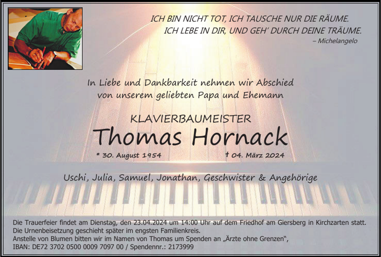 <p>ICH BIN NICHT TOT, ICH TAUSCHE NUR DIE RÄUME.<br />ICH LEBE IN DIR, UND GEH’ DURCH DEINE TRÄUME.<br />– Michelangelo</p><p>In Liebe und Dankbarkeit nehmen wir Abschied<br />von unserem geliebten Papa und Ehemann</p><p>KLAVIERBAUMEISTER</p><p>Thomas Hornack<br />* 30. August 1954</p><p>†</p><p>04. März 2024</p><p>Uschi, Julia, Samuel, Jonathan, Geschwister &amp; Angehörige</p><p>Die Trauerfeier findet am Dienstag, den 23.04.2024 um 14:00 Uhr auf dem Friedhof am Giersberg in Kirchzarten statt.<br />Die Urnenbeisetzung geschieht später im engsten Familienkreis.<br />Anstelle von Blumen bitten wir im Namen von Thomas um Spenden an „Ärzte ohne Grenzen“,<br />IBAN: DE72 3702 0509 7097 00 / Spendennr.: 2173999</p>
