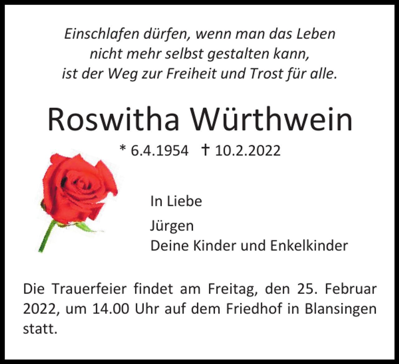 <p>Einschlafen dürfen, wenn man das Leben<br />nicht mehr selbst gestalten kann,<br />ist der Weg zur Freiheit und Trost für alle.</p><p>Roswitha Würthwein<br />* 6.4.1954  10.2.2022<br />In Liebe<br />Jürgen<br />Deine Kinder und Enkelkinder<br />Die Trauerfeier findet am Freitag, den 25. Februar<br />2022, um 14.00 Uhr auf dem Friedhof in Blansingen<br />statt.</p>