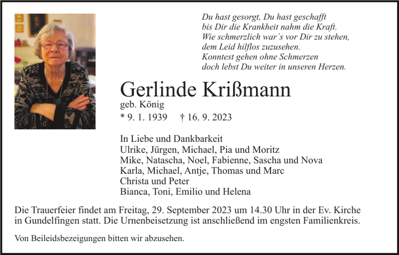 <p>Du hast gesorgt, Du hast geschafft<br />bis Dir die Krankheit nahm die Kraft.<br />Wie schmerzlich war´s vor Dir zu stehen,<br />dem Leid hilflos zuzusehen.<br />Konntest gehen ohne Schmerzen<br />doch lebst Du weiter in unseren Herzen.</p><p>Gerlinde<br />Krißmann<br />geb. König<br />* 9. 1. 1939</p><p>† 16. 9. 2023</p><p>In Liebe und Dankbarkeit<br />Ulrike, Jürgen, Michael, Pia und Moritz<br />Mike, Natascha, Noel, Fabienne, Sascha und Nova<br />Karla, Michael, Antje, Thomas und Marc<br />Christa und Peter<br />Bianca, Toni, Emilio und Helena<br />Die Trauerfeier findet am Freitag, 29. September 2023 um 14.30 Uhr in der Ev. Kirche<br />in Gundelfingen statt. Die Urnenbeisetzung ist anschließend im engsten Familienkreis.<br />Von Beileidsbezeigungen bitten wir abzusehen.</p>